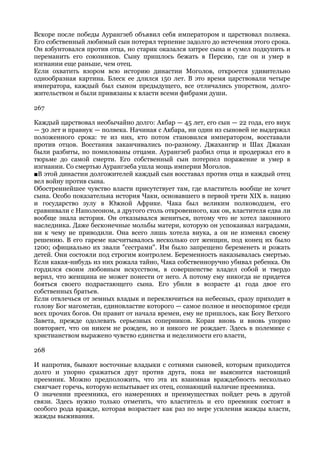 Вскоре после победы Аурангзеб объявил себя императором и царствовал полвека.
Его собственный любимый сын потерял терпение задолго до истечения этого срока.
Он взбунтовался против отца, но старик оказался хитрее сына и сумел подкупить и
переманить его союзников. Сыну пришлось бежать в Персию, где он и умер в
изгнании еще раньше, чем отец.
Если охватить взором всю историю династии Моголов, откроется удивительно
однообразная картина. Блеск ее длился 150 лет. В это время царствовали четыре
императора, каждый был сыном предыдущего, все отличались упорством, долго-
жительством и были привязаны к власти всеми фибрами души.

267

Каждый царствовал необычайно долго: Акбар — 45 лет, его сын — 22 года, его внук
— 30 лет и правнук — полвека. Начиная с Акбара, ни один из сыновей не выдержал
положенного срока: те из них, кто потом становился императором, восставали
против отцов. Восстания заканчивались по-разному. Джахангир и Шах Джахан
были разбиты, но помилованы отцами. Аурангзеб разбил отца и продержал его в
тюрьме до самой смерти. Его собственный сын потерпел поражение и умер в
изгнании. Со смертью Аурангзеба ушла мощь империи Моголов.
■В этой династии долгожителей каждый сын восставал против отца и каждый отец
вел войну против сына.
Обостреннейшее чувство власти присутствует там, где властитель вообще не хочет
сына. Особо показательна история Чаки, основавшего в первой трети XIX в. нацию
и государство зулу в Южной Африке. Чака был великим полководцем, его
сравнивали с Наполеоном, а другого столь откровенного, как он, властителя едва ли
вообще знала история. Он отказывался жениться, потому что не хотел законного
наследника. Даже бесконечные мольбы матери, которую он успокаивал наградами,
ни к чему не приводили. Она всего лишь хотела внука, а он не изменял своему
решению. В его гареме насчитывалось несколько сот женщин, под конец их было
1200; официально их звали "сестрами". Им было запрещено беременеть и рожать
детей. Они состояли под строгим контролем. Беременность наказывалась смертью.
Если какая-нибудь из них рожала тайно, Чака собственноручно убивал ребенка. Он
гордился своим любовным искусством, в совершенстве владел собой и твердо
верил, что женщина не может понести от него. А потому ему никогда не придется
бояться своего подрастающего сына. Его убили в возрасте 41 года двое его
собственных братьев.
Если отвлечься от земных владык и переключиться на небесных, сразу приходит в
голову Бог магометан, единовластие которого — самое полное и неоспоримое среди
всех прочих богов. Он правит от начала времен, ему не пришлось, как Богу Ветхого
Завета, прежде одолевать серьезных соперников. Коран вновь и вновь упорно
повторяет, что он никем не рожден, но и никого не рождает. Здесь в полемике с
христианством выражено чувство единства и неделимости его власти,

268

И напротив, бывают восточные владыки с сотнями сыновей, которым приходится
долго и упорно сражаться друг против друга, пока не выяснится настоящий
преемник. Можно предположить, что эта их взаимная враждебность несколько
смягчает горечь, которую испытывает их отец, сознающий наличие преемника.
О значении преемника, его намерениях и преимуществах пойдет речь в другой
связи. Здесь нужно только отметить, что властитель и его преемник состоят в
особого рода вражде, которая возрастает как раз по мере усиления жажды власти,
жажды выживания.
 