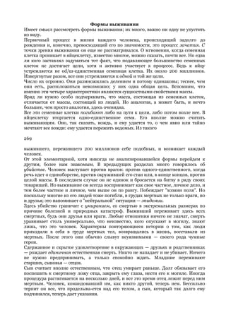 Формы выживания
Имеет смысл рассмотреть формы выживания; их много, важно ни одну не упустить
из виду.
Первичный процесс в жизни каждого человека, происходящий задолго до
рождения и, конечно, превосходящий его по значимости, это процесс зачатия. С
точки зрения выживания он еще не рассматривался. О мгновении, когда семенная
клетка проникает в яйцеклетку, известно многое, можно сказать, почти все. Но едва
ли кого заставлял задуматься тот факт, что подавляющее большинство семенных
клеток не достигает цели, хотя и активно участвует в процессе. Ведь к яйцу
устремляется не od/ш-единственная семенная клетка. Их около 200 миллионов.
Извергнутые разом, все они устремляются к одной и той же цели.
Число их огромно. Они размножились делением и потому одинаковы; теснее, чем
они есть, расположиться невозможно; у них одна общая цель. Вспомним, что
именно эти четыре характеристики являются сущностными свойствами массы.
Вряд ли нужно особо подчеркивать, что масса, состоящая из семенных клеток,
отличается от массы, состоящей из людей. Но аналогия, а может быть, и нечто
большее, чем просто аналогия, здесь очевидна.
Все эти семенные клетки погибают либо на пути к цели, либо потом возле нее. В
яйцеклетку вторгается одно-единственное семя. Его вполне можно считать
выживающим. Оно, так сказать, вождь, и ему удается то, о чем явно или тайно
мечтают все вожди: ему удается пережить ведомых. Из такого

269

выжившего, пережившего 200 миллионов себе подобных, и возникает каждый
человек.
От этой элементарной, хотя никогда не анализировавшейся формы перейдем к
другим, более нам знакомым. В предыдущих разделах много говорилось об
убийстве. Человек выступает против врагов: против одного-единственного, когда
речь идет о единоборстве, против окружившей его стаи или, в конце концов, против
целой массы. В последнем случае он не одинок и бросается на битву в ряду своих
товарищей. Но выживание он всегда воспринимает как свое частное, личное дело, и
тем более частное и личное, чем выше он по рангу. Побеждает "хозяин поля". Но
поскольку многие из его людей тоже погибли, в грудах мертвых не только враги, но
и друзья; это напоминает о "нейтральной" ситуации — эпидемии.
Здесь убийство граничит с умиранием, со смертью в экстремальных размерах по
причине болезней и природных катастроф. Выживший переживает здесь всех
смертных, будь они друзья или враги. Любые отношения ничего не значат, смерть
уравнивает столь универсально, что неизвестно, кого опускают в могилу, знают
лишь, что это человек. Характерны повторяющиеся истории о том, как люди
приходили в себя в груде мертвых тел, возвращались в жизнь, восставали из
мертвых. После этого они обычно слывут неуязвимыми — своего рода чумные
герои.
Сдержанное и скрытое удовлетворение в окружающих — друзьях и родственниках
— рождает единичная естественная смерть. Никто не нападает и не убивает. Ничего
не нужно предпринимать, а только спокойно ждать. Младшие переживают
старших, сыновья — отцов.
Сын считает вполне естественным, что отец умирает раньше. Долг обязывает его
поспешить к смертному ложу отца, закрыть ему глаза, нести его к могиле. Иногда
процедура растягивается на несколько дней, и все это время отец лежит перед ним
мертвым. Человек, командовавший им, как никто другой, теперь нем. Бессильно
терпит он все, что проделыва-ется над его телом, а сын, который так долго ему
подчинялся, теперь дает указания.
 