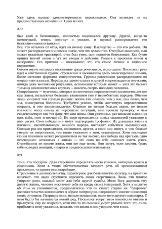 Уже здесь налицо удовлетворенность пережившего.         Она вытекает    из   их
предшествующих отношений. Один из них

270

был слаб и беспомощен, полностью подчинялся другому. Другой, когда-то
всемогущий, теперь свергнут и унижен, и первый распоряжается его
безжизненными останками.
Все, что осталось от отца, идет на пользу сыну. Наследство — это его добыча. Он
может распорядиться им совсем иначе, чем это делал отец. Отец был экономен, сын
может оказаться транжирой, отец был умен, сын окажется безголовым. Как будто
принят новый закон и тут же введен в действие. Разрыв с прежним полон и
необратим. Его причина — выживание; это его самое личное и интимное
выражение.
Совсем иначе выглядит выживание среди ровесников, одногодков. Поскольку речь
идет о собственной группе, стремление к выживанию здесь замаскировано иными,
более мягкими формами соперничества. Группы ровесников распределяются по
возрастным классам. Переход из одного класса в другой сопровождается жесткими,
иногда даже жестокими ритуалами, исполнение которых может — хотя это бывает
только в исключительных случаях — повлечь смерть молодого человека.
Старейшины — мужчины, которые по истечении определенного количества лет все
еще живы, пользуются большим уважением уже у первобытных народов. Обычно
люди умирают там гораздо раньше: жизнь там опаснее, чем у нас, они более, чем
мы, подвержены болезням. Требуется усилие, чтобы достигнуть определенного
возраста, и оно вознаграждается. Старики не только больше знают, не только
извлекли массу опыта из пережитых ситуаций, они прошли проверку, о чем
свидетельствует сам тот факт, что они живы. Они удачливы, раз живыми вышли из
всех войн, охот и несчастий. По мере преодоления новых опасностей уважение к
ним растет. Свои победы они могут подтвердить трофеями. Их длящаяся жизнь в
племени, насчитывающем немного народа, выглядит событием выдающимся.
Сколько раз им приходилось оплакивать других, а сами они живут, и чем больше
умерло их сверстников, тем выше уважение к ним, оставшимся. Хотя последнее
самим племенем может расцениваться не так высоко, как победа над врагами, одно
неоспоримо: оставаться в живых — это само по себе означает иметь успех.
Старейшины не просто живы, они все еще живы. Они могут, если захотят, брать
себе молодых женщин, и парням придется довольствоваться

271

теми, что постарше. Дело старейшин определять места кочевок, выбирать врагов и
союзников. Если в таких обстоятельствах заходит речь об организованном
правлении, то правят они, старейшие.
Стремление к долгожительству, характерное для большинства культур, на практике
означает, что люди стремятся пережить своих сверстников. Зная, что многие
умирают рано, каждый хочет для себя другой судьбы. Моля Бога даровать ему
долгую жизнь, человек исключает себя из среды своих товарищей. Хотя в молитве
об этом не упоминается, предполагается, что он станет старше их. "Здоровое"
долгожительство воплощается в образе патриарха, озирающего многие поколения
своих потомков. Патриарх один, нельзя помыслить возле него другого патриарха. С
него будто бы начинается новый род. Поскольку вокруг него множество внуков и
правнуков, ему не повредит, если кто-то из сыновей умрет раньше него: это лишь
прибавит к нему уважения, показав, что жизнь в нем упорнее, чем в них.
 