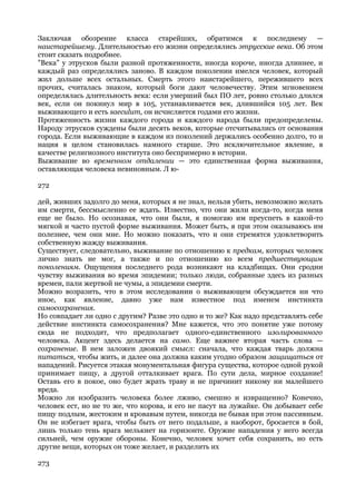 Заключая обозрение класса старейших, обратимся к последнему —
наистарейшему. Длительностью его жизни определялись этрусские века. Об этом
стоит сказать подробнее.
"Века" у этрусков были разной протяженности, иногда короче, иногда длиннее, и
каждый раз определялись заново. В каждом поколении имелся человек, который
жил дольше всех остальных. Смерть этого наистарейшего, пережившего всех
прочих, считалась знаком, который боги дают человечеству. Этим мгновением
определялась длительность века: если умерший был ПО лет, ровно столько длился
век, если он покинул мир в 105, устанавливается век, длившийся 105 лет. Век
выживающего и есть saeculum, он исчисляется годами его жизни.
Протяженность жизни каждого города и каждого народа были предопределены.
Народу этрусков суждены были десять веков, которые отсчитывались от основания
города. Если выживающие в каждом из поколений держались особенно долго, то и
нация в целом становилась намного старше. Это исключительное явление, в
качестве религиозного института оно беспримерно в истории.
Выживание во временном отдалении — это единственная форма выживания,
оставляющая человека невиновным. Л ю-

272

дей, живших задолго до меня, которых я не знал, нельзя убить, невозможно желать
им смерти, бессмысленно ее ждать. Известно, что они жили когда-то, когда меня
еще не было. Но осознавая, что они были, я помогаю им преуспеть в какой-то
мягкой и часто пустой форме выживания. Может быть, я при этом оказываюсь им
полезнее, чем они мне. Но можно показать, что и они стремятся удовлетворить
собственную жажду выживания.
Существует, следовательно, выживание по отношению к предкам, которых человек
лично знать не мог, а также и по отношению ко всем предшествующим
поколениям. Ощущения последнего рода возникают на кладбищах. Они сродни
чувству выживания во время эпидемии; только люди, собранные здесь из разных
времен, пали жертвой не чумы, а эпидемии смерти.
Можно возразить, что в этом исследовании о выживающем обсуждается ни что
иное, как явление, давно уже нам известное под именем инстинкта
самосохранения.
Но совпадает ли одно с другим? Разве это одно и то же? Как надо представлять себе
действие инстинкта самосохранения? Мне кажется, что это понятие уже потому
сюда не подходит, что предполагает одного-единственного изолированного
человека. Акцент здесь делается на само. Еще важнее вторая часть слова —
сохранение. В нем заложен двоякий смысл: сначала, что каждая тварь должна
питаться, чтобы жить, и далее она должна каким угодно образом защищаться от
нападений. Рисуется этакая монументальная фигура существа, которое одной рукой
принимает пищу, а другой отталкивает врага. По сути дела, мирное создание!
Оставь его в покое, оно будет жрать траву и не причинит никому ни малейшего
вреда.
Можно ли изобразить человека более лживо, смешно и извращенно? Конечно,
человек ест, но не то же, что корова, и его не пасут на лужайке. Он добывает себе
пищу подлым, жестоким и кровавым путем, никогда не бывая при этом пассивным.
Он не избегает врага, чтобы быть от него подальше, а наоборот, бросается в бой,
лишь только тень врага мелькнет на горизонте. Оружие нападения у него всегда
сильней, чем оружие обороны. Конечно, человек хочет себя сохранить, но есть
другие вещи, которых он тоже желает, и разделить их

273
 