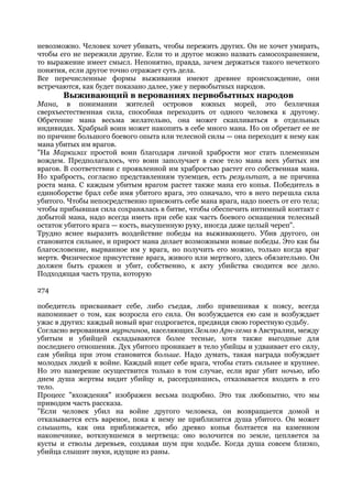 невозможно. Человек хочет убивать, чтобы пережить других. Он не хочет умирать,
чтобы его не пережили другие. Если то и другое можно назвать самосохранением,
то выражение имеет смысл. Непонятно, правда, зачем держаться такого нечеткого
понятия, если другое точно отражает суть дела.
Все перечисленные формы выживания имеют древнее происхождение, они
встречаются, как будет показано далее, уже у первобытных народов.
       Выживающий в верованиях первобытных народов
Мана, в понимании жителей островов южных морей, это безличная
сверхъестественная сила, способная переходить от одного человека к другому.
Обретение мана весьма желательно, она может скапливаться в отдельных
индивидах. Храбрый воин может накопить в себе много мана. Но он обретает ее не
по причине большого боевого опыта или телесной силы — она переходит к нему как
мана убитых им врагов.
"На Маркизах простой воин благодаря личной храбрости мог стать племенным
вождем. Предполагалось, что воин заполучает в свое тело мана всех убитых им
врагов. В соответствии с проявленной им храбростью растет его собственная мана.
Но храбрость, согласно представлениям туземцев, есть результат, а не причина
роста мана. С каждым убитым врагом растет также мана его копья. Победитель в
единоборстве брал себе имя убитого врага, это означало, что в него перешла сила
убитого. Чтобы непосредственно присвоить себе мана врага, надо поесть от его тела;
чтобы прибывшая сила сохранялась в битве, чтобы обеспечить интимный контакт с
добытой мана, надо всегда иметь при себе как часть боевого оснащения телесный
остаток убитого врага — кость, высушенную руку, иногда даже целый череп".
Трудно яснее выразить воздействие победы на выживающего. Убив другого, он
становится сильнее, и прирост мана делает возможными новые победы. Это как бы
благословение, вырванное им у врага, но получить его можно, только когда враг
мертв. Физическое присутствие врага, живого или мертвого, здесь обязательно. Он
должен быть сражен и убит, собственно, к акту убийства сводится все дело.
Подходящая часть трупа, которую

274

победитель присваивает себе, либо съедая, либо привешивая к поясу, всегда
напоминает о том, как возросла его сила. Он возбуждается ею сам и возбуждает
ужас в других: каждый новый враг содрогается, предвидя свою горестную судьбу.
Согласно верованиям мурнгинов, населяющих Землю Арн-хема в Австралии, между
убитым и убийцей складываются более тесные, хотя также выгодные для
последнего отношения. Дух убитого проникает в тело убийцы и удваивает его силу,
сам убийца при этом становится больше. Надо думать, такая награда побуждает
молодых людей к войне. Каждый ищет себе врага, чтобы стать сильнее и крупнее.
Но это намерение осуществится только в том случае, если враг убит ночью, ибо
днем душа жертвы видит убийцу и, рассердившись, отказывается входить в его
тело.
Процесс "вхождения" изображен весьма подробно. Это так любопытно, что мы
приводим часть рассказа.
"Если человек убил на войне другого человека, он возвращается домой и
отказывается есть вареное, пока к нему не приблизится душа убитого. Он может
слышать, как она приближается, ибо древко копья болтается на каменном
наконечнике, воткнувшемся в мертвеца: оно волочится по земле, цепляется за
кусты и стволы деревьев, создавая шум при ходьбе. Когда душа совсем близко,
убийца слышит звуки, идущие из раны.
 