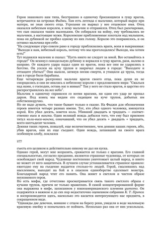 Герои знакомого нам типа, бесстрашно в одиночку бросающиеся в гущу врагов,
встречаются на островах Фиджи. Там есть легенда о мальчике, который вырос при
матери, не зная своего отца. Угрозами он вырвал у нее отцовское имя. Отец
оказался небесным королем, к нему мальчик и отправился. Отец был разочарован,
что сын оказался таким маленьким. Он собирался на войну, ему требовались не
мальчики, а настоящие мужи. Королевские приближенные хохотали над малышом,
пока он дубинкой не пробил одному из них голову. Королю это понравилось, и он
оставил мальчика при себе.
"На следующее утро совсем рано к городу приблизились враги, вопя и выкрикивая:
"Выходи к нам, небесный король, потому что мы проголодались! Выходи, мы хотим
есть!"
Тут поднялся мальчик и сказал: "Пусть никто не следует за мной. Все оставайтесь в
городе!" Он вскинул самодельную дубинку и ворвался в гущу врагов, разя, налево и
направо. От каждого удара падал один из врагов, пока все они не ударились в
бегство. Он уселся на кучу трупов и закричал людям в городе: "Выходите и
оттащите убитых!" Они вышли, затянув песню смерти, и утащили 42 трупа, тогда
как в городе били барабаны.
Еще четырежды разгромил мальчик врагов своего отца, пока души их не
сморщились и они не явились к небесному королю с предложением мира: "Сжалься
над нами, о господин, оставь нас в живых!" Так у него не стало врагов, и царство его
распространилось на все небо".
Мальчик в одиночку справился со всеми врагами, ни один его удар не пропал
даром. Под конец мы видим его сидящим на куче трупов, добытых им
собственноручно.
Но не надо думать, что такое бывает только в сказке. На Фиджи для обозначения
героев имеется четыре разных имени. Тот, кто убил одного человека, именуется
корой. Кто убил десять, зовется коли. Убивший двадцать и тридцать — соответ-
ственно виса и вангка. Один великий вождь добился того, что ему был присвоен
титул коли-виса-вангка, означавший, что он убил десять + двадцать + тридцать,
всего шестьдесят человек.
Деяния таких героев, пожалуй, еще величественнее, чем деяния наших героев, ибо,
убив врагов, они их еще съедают. Один вождь, затаивший на своего врага
особенную злобу, поклялся

277

съесть его целиком и действительно никому не дал ни куска.
Однако герой, могут мне возразить, сражается не только с врагами. Его главной
специальностью, согласно преданию, являются страшные чудовища, от которых он
освобождает свой народ. Чудовище постепенно уничтожает целый народ, и никто
не может от него защититься. В лучшем случае устанавливается страшное правило:
ежегодно ему на съедение выдается столько-то людей. Герой, сжалившись над
населением, выходит на бой и в опасном единоборстве одолевает монстра.
Благодарный народ чтит его память. Она живет в светлом и чистом образе
неуязвимого героя.
Но есть мифы, где отчетливо просматривается связь такого светлого образа с
кучами трупов, причем не только вражеских. В самой концентрированной форме
она выражена в мифе, записанном у южноамериканского племени уитото. Он
содержится в важном и до сих пор недостаточно оцененном собрании К. Т. Пропса
и воспроизводится здесь, насколько это касается интересующего нас предмета, в
сокращенном виде.
"Однажды две девочки, жившие с отцом на берегу реки, увидели в воде маленькую
красивую змейку и попытались ее поймать. Несколько раз она от них ускользала.
 