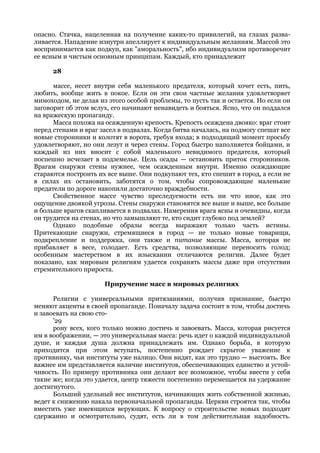 опасно. Стачка, нацеленная на получение каких-то привилегий, на глазах разва-
ливается. Нападение изнутри апеллирует к индивидуальным желаниям. Массой это
воспринимается как подкуп, как "аморальность", ибо индивидуализм противоречит
ее ясным и чистым основным принципам. Каждый, кто принадлежит

      28

      массе, несет внутри себя маленького предателя, который хочет есть, пить,
любить, вообще жить в покое. Если он эти свои частные желания удовлетворяет
мимоходом, не делая из этого особой проблемы, то пусть так и остается. Но если он
заговорит об этом вслух, его начинают ненавидеть и бояться. Ясно, что он поддался
на вражескую пропаганду.
      Масса похожа на осажденную крепость. Крепость осаждена двояко: враг стоит
перед стенами и враг засел в подвалах. Когда битва началась, на подмогу спешат все
новые сторонники и колотят в ворота, требуя входа; в подходящий момент просьбу
удовлетворяют, но они лезут и через стены. Город быстро наполняется бойцами, и
каждый из них вносит с собой маленького невидимого предателя, который
поспешно исчезает в подземелье. Цель осады — остановить приток сторонников.
Врагам снаружи стены нужнее, чем осажденным внутри. Именно осаждающие
стараются построить их все выше. Они подкупают тех, кто спешит в город, а если не
в силах их остановить, заботятся о том, чтобы сопровождающие маленькие
предатели по дороге накопили достаточно враждебности.
      Свойственное массе чувство преследуемости есть ни что иное, как это
ощущение двоякой угрозы. Стены снаружи становятся все выше и выше, все больше
и больше врагов скапливается в подвалах. Намерения врага ясны и очевидны, когда
он трудится на стенах, но что замышляют те, кто сидит глубоко под землей?
      Однако подобные образы всегда выражают только часть истины.
Притекающие снаружи, стремящиеся в город — не только новые товарищи,
подкрепление и поддержка, они также и питание массы. Масса, которая не
прибавляет в весе, голодает. Есть средства, позволяющие переносить голод;
особенным мастерством в их изыскании отличаются религии. Далее будет
показано, как мировым религиям удается сохранять массы даже при отсутствии
стремительного прироста.

                      Приручение масс в мировых религиях

      Религии с универсальными притязаниями, получив признание, быстро
меняют акценты в своей пропаганде. Поначалу задача состоит в том, чтобы достичь
и завоевать на свою сто-
      '29
      рону всех, кого только можно достичь и завоевать. Масса, которая рисуется
им в воображении, — это универсальная масса: речь идет о каждой индивидуальной
душе, и каждая душа должна принадлежать им. Однако борьба, в которую
приходится при этом вступать, постепенно рождает скрытое уважение к
противнику, чьи институты уже налицо. Они видят, как это трудно — выстоять. Все
важнее им представляется наличие институтов, обеспечивающих единство и устой-
чивость. По примеру противника они делают все возможное, чтобы ввести у себя
такие же; когда это удается, центр тяжести постепенно перемещается на удержание
достигнутого.
      Больший удельный вес институтов, начинающих жить собственной жизнью,
ведет к снижению накала первоначальной пропаганды. Церкви строятся так, чтобы
вместить уже имеющихся верующих. К вопросу о строительстве новых подходят
сдержанно и осмотрительно, судят, есть ли в том действительная надобность.
 