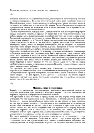 Наконец нужно отметить еще одно, на этот раз вполне

284

сознательное использование выживающего, относящееся к историческому времени
и надежно заверенное. Во время истребительной войны двух индейских племен в
Южной Америке одному-единственному из побежденных враги даровали жизнь и
отправили его обратно к его племени. Он должен был сообщить соплеменникам о
происшедшем, лишив их тем самым воли к сопротивлению. Вот что рассказывает
Гумбольдт об этом вестнике отчаяния.
"Долгое сопротивление, которое кабры, объединившись под руководством храброго
вождя, оказывали караибам, привело их после 1720 г. на грань уничтожения. Они
побили врага в устье реки; множество караибов было убито во время бегства между
быстриной и лежащим посередине островом. Пленных съели, но со свойственной
народам как Южной, так и Северной Америки изощренной жестокостью одному из
пленников оставили жизнь и, загнав его на дерево, заставили быть свидетелем
варварской сцены, чтобы он передал побежденным, что их ожидает. Но победная
эйфория вождя кабров длилась недолго. Караибы вернулись в таком количестве,
что от племени каннибалов-кабров остались лишь жалкие крохи".
Этот единственный, которому из глумливости сохранили жизнь, видит с дерева, как
победители пожирают его соплеменников. Все, с кем он выступал в поход, либо
пали, либо перешли в желудки врагов. Выживший против собственной воли, с
отчаяньем в глазах он возвращается к своим. Смысл послания, внушенный врагами,
таков: "Только один из вас остался в живых. Видите, как мы сильны. Не вздумайте
опять бороться с нами!" Однако то, что он остался один, и то, что он видел,
наоборот, зажгло местью сердца соплеменников. Караибы стеклись со всех сторон и
навсегда покончили с кабрами.
Это предание, не единственное в своем роде, показывает, как ясно первобытные
народы видят выживающего. Они полностью осознают своеобразие его ситуации.
Они принимают ее в расчет и стараются использовать в своих конкретных целях. С
обеих сторон — и для врагов, и для друзей — загнанный на дерево караиб
правильно сыграл свою роль. Бесстрашно осмыслив эту его двойную функцию,
можно узнать бесконечно много.

285

                        Мертвые как пережитые
Всякий, кто занимается оригинальными явлениями религиозной жизни, не
перестает удивляться тому, как велика в них роль мертвых. Ритуалы, относящиеся к
мертвым, переполняют существование многих племен.
Что бросается в глаза повсюду и прежде всего, так это страх перед мертвыми.
Считается, что они недовольны своим положением и полны зависти к живущим.
Они мстят — иногда за оскорбления, нанесенные им при жизни, но чаще просто за
то, что другие живы, а они нет. Именно зависти мертвых больше всего страшатся
живые. Они стараются их умилостивить, подлащиваясь и предлагая пищу. Они
готовы отдать все, что может потребоваться для путешествия в страну мертвых,
лишь бы мертвые там и оставались, а не возвращались назад, неся живым
страдания и муки. Духи мертвых насылают или приносят болезни, воздействуют на
успех охоты и сбор урожая, вообще по-всякому вторгаются в жизнь.
Но самое страстное желание мертвецов, никогда их не оставляющее, — это
перетащить к себе живущих. Поскольку их волнует, что живые присвоят себе
оставшиеся после них предметы обихода, считалось необходимым избавляться от
этих предметов или, по крайней мере, сохранять их в минимальном количестве. Все
 
