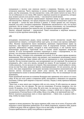 складывали в могилу или сжигали вместе с умершим. Хижину, где он жил,
оставляли навсегда. Часто мертвеца со всеми пожитками хоронили прямо в его
доме, как бы показывая, что все имущество с ним, себе никто ничего не взял. Но и
это не избавляло от его гнева. Ибо зависть мертвых касается не предметов, которые
ведь можно сделать или достать снова, — она касается самой жизни.
Удивительно, что это чувство приписывают мертвым всюду и при самых разных
обстоятельствах. Кажется, что среди умерших всех народов господствует один и тот
же настрой — лучше бы нам остаться в живых. С точки зрения тех, кто остался,
каждый, кто ушел, потерпел поражение. Поражение заключается в том, что он был
пережит. Он не может с этим смириться, и, вполне естественно, эту сильнейшую
боль, которую вынужден был вынести сам, он старается причинить другим.
Значит, каждый мертвый — пережитый. Такое отношение к мертвым меняется
только в случае крупных катастроф, про-

286

исходящих относительно редко, когда погибает вместе множество людей. При
единичной же смерти, о которой сейчас идет речь, из семьи или группы выбывает
один. Налицо оказывается масса выживших, имеющих определенные права на
мертвого; они образуют оплакивающую стаю. К ощущению потери, понесенной
группой, добавляется любовь, которую к нему испытывали, и эти чувства часто
невозможно разделить. Горестный плач в основе своей выражает искренние
чувства. И если посторонние склонны относиться к нему с подозрением, то это
потому, что ситуация многозначна по самой своей природе.
Ведь эти люди, у которых есть основания для плача, в то же самое время являются
выжившими. Как понесшие утрату они рыдают, как выжившие испытывают своего
рода удовлетворение. Даже самим себе они не признаются в этом неподобающем
чувстве. Но им отлично известно, как воспринимает все это мертвый. Он должен их
ненавидеть, ибо у них есть жизнь, которой он лишен. И они взывают к его душе,
чтобы доказать, что не желали его смерти. Они напоминают о своей доброте к нему,
когда он еще был жив, приводят факты, подтверждающие, что все делалось, как он
хотел. Его явно выраженные последние желания исполняются неукоснительно. Во
многих местах последняя воля имеет силу закона. Во всем их поведении
просматривается ясное и непоколебимое убеждение в том, что он ненавидит их как
выживших.
Один индейский мальчик из племени демерера взял привычку есть песок и от этого
умер. И вот его тело лежит в открытом гробу, купленном у живущего по соседству
плотника. Сейчас гроб закроют и опустят в могилу. Рыдая, к нему припала бабушка
и говорила:
"Дитя мое, я ведь много раз говорила тебе не есть песок. Я тебе никогда не давала
песку, я знала, что это вредно. Ты сам его отыскивал. Я всегда говорила, что это
плохо. И видишь, ты от этого умер. Не мсти мне, ты сам ведь это с собой сотворил,
что-то злое внушило тебе есть песок. Смотри, я кладу с тобой лук и стрелы, чтобы
ты радовался. Я всегда была к тебе добра. Будь и ты добр, и не причиняй мне зла".
Потом подошла рыдающая мать и стала причитать: ..."Дитя мое, я родила тебя в
мир, чтобы ты видел только

287

хорошее и всему радовался. Эта грудь кормила тебя, пока ты ее хотел. Я делала тебе
игрушки и шила красивые рубашечки. Я за тобой ухаживала, кормила тебя, играла
с тобой и ни разу тебя не ударила. Будь и ты ко мне добр, не причини мне зла".
Следом приблизился к гробу отец ребенка и произнес:
 