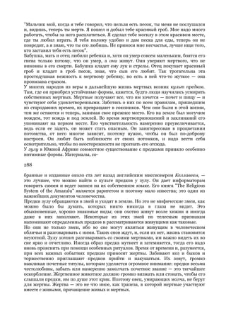 "Мальчик мой, когда я тебе говорил, что нельзя есть песок, ты меня не послушался
и, видишь, теперь ты мертв. Я пошел и добыл тебе красивый гроб. Мне надо много
работать, чтобы за него расплатиться. Я сделал тебе могилу в этом красивом месте,
где ты любил играть. Я тебя положу удобно и дам песка для еды, теперь он не
повредит, а я знаю, что ты его любишь. Не приноси мне несчастья, лучше ищи того,
кто заставил тебя есть песок".
Бабушка, мать и отец любили ребенка и, хотя он умер совсем маленьким, боятся его
гнева только потому, что он умер, а они живут. Они уверяют мертвого, что не
виновны в его смерти. Бабушка кладет ему лук и стрелы. Отец покупает красивый
гроб и кладет в гроб песок, зная, что сын его любит. Так трогательна эта
простодушная нежность к мертвому ребенку, но есть в ней что-то жуткое — она
пронизана страхом.
У многих народов из веры в дальнейшую жизнь мертвых возник культ предков.
Там, где он приобрел устойчивые формы, кажется, будто люди научились усмирять
собственных мертвых. Мертвые получают все, что им хочется — почет и пищу — и
чувствуют себя удовлетворенными. Заботясь о них по всем правилам, пришедшим
из стародавних времен, их превращают в союзников. Чем они были в этой жизни,
тем же остаются и теперь, занимая свое прежнее место. Кто на земле был могучим
вождем, тот вождь и под землей. Во время жертвоприношений и заклинаний его
упоминают на первом месте. Его чувствительность намеренно преувеличивается,
ведь если ее задеть, он может стать опасным. Он заинтересован в процветании
потомства, от него многое зависит, поэтому нужно, чтобы он был по-доброму
настроен. Он любит быть поблизости от своих потомков, и надо вести себя
осмотрительно, чтобы по неосторожности не прогнать его отсюда.
У зулу в Южной Африке совместное существование с предками приняло особенно
интимные формы. Материалы, со-

288

бранные и изданные около ста лет назад английским миссионером Келлавеем, —
это лучшее, что можно найти о культе предков у зулу. Он дает информаторам
говорить самим и ведет записи на их собственном языке. Его книга "The Religious
System of the Amazulu" является раритетом и поэтому мало известна; это один из
важнейших документов человечества.
Предки зулу обращаются в змей и уходят в землю. Но это не мифические змеи, как
можно было бы думать, которых никто никогда в глаза не видит. Это
обыкновенные, хорошо знакомые виды; они охотно живут возле хижин и иногда
даже в них заползают. Некоторые из этих змей по телесным признакам
напоминают определенных предков и рассматриваются живущими как таковые.
Но они не только змеи, ибо во сне могут являться живущим в человеческом
обличьи и разговаривать с ними. Таких снов ждут, и, если их нет, жизнь становится
неуютной. Зулу хотят разговаривать со своими мертвыми, им важно видеть их во
сне ярко и отчетливо. Иногда образ предка мутнеет и затемняется, тогда его надо
вновь прояснить при помощи особенных ритуалов. Время от времени и, разумеется,
при всех важных событиях предкам приносят жертвы. Забивают коз и быков и
торжественно приглашают предков прийти и накушаться. Их зовут, громко
выкликая почетные титулы, которым уделяется огромное внимание: предки весьма
честолюбивы, забыть или намеренно замолчать почетное звание — это тягчайшее
оскорбление. Жертвенное животное должно громко визжать или стонать, чтобы его
слышали предки, им по душе этот крик. Поэтому овец, умирающих молча, не берут
для жертвы. Жертва — это не что иное, как трапеза, в которой мертвые участвуют
вместе с живыми, причащение живых и мертвых.
 