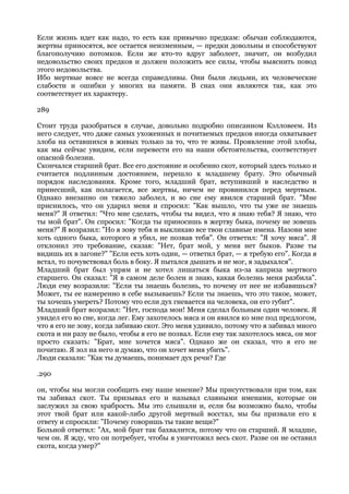 Если жизнь идет как надо, то есть как привычно предкам: обычаи соблюдаются,
жертвы приносятся, все остается неизменным, — предки довольны и способствуют
благополучию потомков. Если же кто-то вдруг заболеет, значит, он возбудил
недовольство своих предков и должен положить все силы, чтобы выяснить повод
этого недовольства.
Ибо мертвые вовсе не всегда справедливы. Они были людьми, их человеческие
слабости и ошибки у многих на памяти. В снах они являются так, как это
соответствует их характеру.

289

Стоит труда разобраться в случае, довольно подробно описанном Кэлловеем. Из
него следует, что даже самых ухоженных и почитаемых предков иногда охватывает
злоба на оставшихся в живых только за то, что те живы. Проявление этой злобы,
как мы сейчас увидим, если перевести его на наши обстоятельства, соответствует
опасной болезни.
Скончался старший брат. Все его достояние и особенно скот, который здесь только и
считается подлинным достоянием, перешло к младшему брату. Это обычный
порядок наследования. Кроме того, младший брат, вступивший в наследство и
принесший, как полагается, все жертвы, ничем не провинился перед мертвым.
Однако внезапно он тяжело заболел, и во сне ему явился старший брат. "Мне
приснилось, что он ударил меня и спросил: "Как вышло, что ты уже не знаешь
меня?" Я ответил: "Что мне сделать, чтобы ты видел, что я знаю тебя? Я знаю, что
ты мой брат". Он спросил: "Когда ты приносишь в жертву быка, почему не зовешь
меня?" Я возразил: "Но я зову тебя и выкликаю все твои славные имена. Назови мне
хоть одного быка, которого я убил, не позвав тебя". Он ответил: "Я хочу мяса". Я
отклонил это требование, сказав: "Нет, брат мой, у меня нет быков. Разве ты
видишь их в загоне?" "Если есть хоть один, — ответил брат, — я требую его". Когда я
встал, то почувствовал боль в боку. Я пытался дышать и не мог, я задыхался".
Младший брат был упрям и не хотел лишаться быка из-за каприза мертвого
старшего. Он сказал: "Я в самом деле болен и знаю, какая болезнь меня разбила".
Люди ему возразили: "Если ты знаешь болезнь, то почему от нее не избавишься?
Может, ты ее намеренно в себе вызываешь? Если ты знаешь, что это такое, может,
ты хочешь умереть? Потому что если дух гневается на человека, он его губит".
Младший брат возразил: "Нет, господа мои! Меня сделал больным один человек. Я
увидел его во сне, когда лег. Ему захотелось мяса и он явился ко мне под предлогом,
что я его не зову, когда забиваю скот. Это меня удивило, потому что я забивал много
скота и ни разу не было, чтобы я его не позвал. Если ему так захотелось мяса, он мог
просто сказать: "Брат, мне хочется мяса". Однако же он сказал, что я его не
почитаю. Я зол на него и думаю, что он хочет меня убить".
Люди сказали: "Как ты думаешь, понимает дух речи? Где

.290

он, чтобы мы могли сообщить ему наше мнение? Мы присутствовали при том, как
ты забивал скот. Ты призывал его и называл славными именами, которые он
заслужил за свою храбрость. Мы это слышали и, если бы возможно было, чтобы
этот твой брат или какой-либо другой мертвый восстал, мы бы призвали его к
ответу и спросили: "Почему говоришь ты такие вещи?"
Больной ответил: "Ах, мой брат так бахвалится, потому что он старший. Я младше,
чем он. Я жду, что он потребует, чтобы я уничтожил весь скот. Разве он не оставил
скота, когда умер?"
 