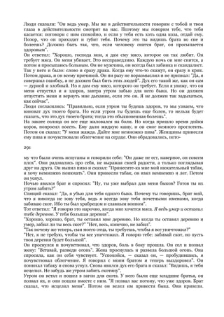 Люди сказали: "Он ведь умер. Мы же в действительности говорим с тобой и твои
глаза в действительности смотрят на нас. Поэтому мы говорим тебе, что тебя
касается: поговори с ним спокойно, и если у тебя есть хоть одна коза, отдай ему.
Позор, что он приходит и губит тебя. Почему это ты видишь брата во сне и
болеешь? Должно быть так, что, если человеку снится брат, он просыпается
здоровым".
Он ответил: "Хорошо, господа мои, я дам ему мясо, которое он так любит. Он
требует мяса. Он меня убивает. Это несправедливо. Каждую ночь он мне снится, а
потом я просыпаюсь больным. Он не мужчина, он всегда был забияка и скандалист.
Так у него и было: слово и сразу драка. Когда ему что-то скажут, он сразу в крик.
Потом драка, и он всему причиной. Он ни разу не поразмыслил и не признал: "Да, я
совершил ошибку, я не должен был бить этих людей". Дух его такой же, как он сам
— дурной и злобный. Но я дам ему мясо, которого он требует. Если я увижу, что он
меня отпустил и я здоров, завтра утром забью для него быка. Но он должен
отпустить меня и вернуть мне дыхание, если это он. Я не должен так задыхаться,
как сейчас".
Люди согласились: "Правильно, если утром ты будешь здоров, то мы узнаем, что
виноват дух твоего брата. Но если утром ты будешь еще болен, то нельзя будет
сказать, что это дух твоего брата; тогда это обыкновенная болезнь".
На закате солнца он все еще жаловался на боли. Но когда пришло время дойки
коров, попросил поесть. Ему дали жидкую кашу, и он смог немного проглотить.
Потом он сказал: "У меня жажда. Дайте мне немножко пива". Женщины принесли
ему пива и почувствовали облегчение на сердце. Они обрадовались, пото-

291

му что были очень испуганы и говорили себе: "Он даже не ест, наверное, он совсем
плох". Они радовались про себя, не выражая своей радости, а только поглядывая
друг на друга. Он выпил пиво и сказал: "Принесите-ка мне мой нюхательный табак,
я хочу немножко понюхать". Они принесли табак, он взял немножко и лег. Потом
он уснул.
Ночью явился брат и спросил: "Ну, ты уже выбрал для меня быков? Готов ты их
утром забить?"
Спящий сказал: "Да, я убью для тебя одного быка. Почему ты говоришь, брат мой,
что я никогда не зову тебя, ведь я всегда зову тебя почетными именами, когда
забиваю скот. Ибо ты был храбрецом и славным воином".
Тот ответил: "Я говорю это нарочно, когда мне хочется мяса. Я ведь умер и оставил
тебе деревню. У тебя большая деревня".
"Хорошо, хорошо, брат, ты оставил мне деревню. Но когда ты оставил деревню и
умер, забил ли ты весь скот?" "Нет, весь, конечно, не забил".
"Так почему же теперь, сын моего отца, ты требуешь, чтобы я все уничтожил?"
"Нет, я не требую, чтобы ты все уничтожил. Я говорю тебе: забивай скот, но пусть
твоя деревня будет большой".
Он проснулся и почувствовал, что здоров, боль в боку прошла. Он сел и позвал
жену: "Вставай, разведи огонь". Жена проснулась и развела большой огонь. Она
спросила, как он себя чувствует. "Успокойся, — сказал он, — пробудившись, я
почувствовал облегчение. Я говорил с моим братом и теперь выздоровел". Он
понюхал табаку и снова уснул. Снова явился дух его брата и сказал: "Видишь, я тебя
исцелил. Не забудь же утром забить скотину".
Утром он встал и пошел в загон для скота. У него были еще младшие братья, он
позвал их, и они пошли вместе с ним. "Я позвал вас потому, что уже здоров. Брат
сказал, что исцелил меня". Потом он велел им привести быка. Они привели.
 