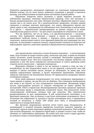 Стремятся распределить имеющихся верующих по отдельным подразделениям.
Именно потому, что их стало много, появилась тенденция к распаду и опасность
распада, для нейтрализации которой нужна постоянная упорная работа.
      Ощущение коварства массы заложено в крови мировых религий. Их
собственная традиция, имеющая обязательный характер, учит, как внезапно и
быстро распространились они сами. Истории массовых обращений кажутся чудом,
таковы они и на самом деле. Но в раскольнических движениях, которых церкви
страшатся и которые неистово преследуют, эти чудеса обращаются против них
самих: раны от них, возникающие на собственном теле, болезненны и неизлечимы.
То и другое — стремительное распространение на ранних стадиях и не менее
стремительные расколы потом — не дает уснуть недоверию по отношению к массе.
      Что им требуется, так это не масса, а ее противоположность — послушная
паства. Они сравнивают верующих с овцами и хвалят за послушание. От
важнейшего свойства массы, а именно — быстрого роста, религии полностью
отказались, довольствуясь вместо этого фикцией равенства всех верующих (на чем,
впрочем, не настаивают слишком сильно), определенной степенью их близости (не
переходящей, впрочем, известных границ) и определенностью направления. Цель

      30
      '
      они предпочитают поместить в очень большом отдалении — в потустороннем
мире, куда человек не может попасть сразу, поскольку еще жив, и право на который
нужно заслужить ценой больших усилий и унижений. Постепенно направление
становится важнее цели. Чем цель отдаленнее, тем больше порядка требуется для
движения к ней. На место кажущегося неотъемлемым от массы принципа роста
ставится нечто совсем иное — принцип повторения.
      Верующих собирают в одних и тех же зданиях к одному и тому же часу и
воздействуют на них посредством одних и тех же приемов, в результате чего они
впадают в мягкое состояние массы, которое их возбуждает, не давая при этом
перейти определенные границы, и делает возможным привыкание. Ощущение
единства отпускается им маленькими дозами. От правильности дозировки зависит
устойчивость церкви.
      Если люди привыкли воспроизводить это четко отмеренное переживание в
своих церквях и храмах, им уже без него не обойтись. Оно становится необходимым
как пища и все прочее, из чего складывается существование. Внезапный запрет
культа, преследование религии со стороны государства не может пройти без
последствий. Сбой в старательно сбалансированных массовых процессах приводит
через некоторое время к извержению открытой массы. Она располагает всеми
элементарными свойствами, которые нам уже известны. Она стремительно
распространяется во всех направлениях. В ней осуществляется настоящее, а не
фиктивное равенство. Она по-новому и еще более интенсивно сплачивается. Она в
мгновение ока отбрасывает ту далекую и трудно достижимую цель, в преданности
которой ее воспитали, и ставит себе новую цель здесь, в непосредственной
окрестности ее конкретной жизни.
      Все внезапно запрещаемые религии мстят своего рода обмирщением. В
неожиданной и мощной вспышке варварства полностью меняется характер их
верований, причем самим верующим природа изменений непонятна. Они остаются
при полном убеждении, что держатся старой веры, и думают только о том, чтобы не
изменить ее глубочайшим принципам. На самом деле они стали в корне другими,
их охватило острое и неповторимое ощущение открытой мас-

     31
 