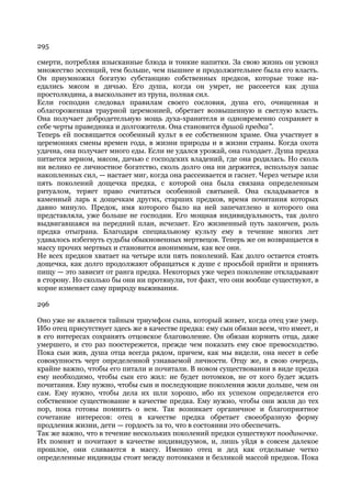 295

смерти, потребляя изысканные блюда и тонкие напитки. За свою жизнь он усвоил
множество эссенций, тем больше, чем пышнее и продолжительнее была его власть.
Он приумножил богатую субстанцию собственных предков, которые тоже на-
едались мясом и дичью. Его душа, когда он умрет, не рассеется как душа
простолюдина, а выскользнет из трупа, полная сил.
Если господин следовал правилам своего сословия, душа его, очищенная и
облагороженная траурной церемонией, обретает возвышенную и светлую власть.
Она получает добродетельную мощь духа-хранителя и одновременно сохраняет в
себе черты праведника и долгожителя. Она становится душой предка".
Теперь ей посвящается особенный культ в ее собственном храме. Она участвует в
церемониях смены времен года, в жизни природы и в жизни страны. Когда охота
удачна, она получает много еды. Если не удался урожай, она голодает. Душа предка
питается зерном, мясом, дичью с господских владений, где она родилась. Но сколь
ни велико ее личностное богатство, сколь долго она ни держится, используя запас
накопленных сил, — настает миг, когда она рассеивается и гаснет. Через четыре или
пять поколений дощечка предка, с которой она была связана определенным
ритуалом, теряет право считаться особенной святыней. Она складывается в
каменный ларь к дощечкам других, старших предков, время почитания которых
давно минуло. Предок, имя которого было на ней запечатлено и которого она
представляла, уже больше не господин. Его мощная индивидуальность, так долго
выдвигавшаяся на передний план, исчезает. Его жизненный путь закончен, роль
предка отыграна. Благодаря специальному культу ему в течение многих лет
удавалось избегнуть судьбы обыкновенных мертвецов. Теперь же он возвращается в
массу прочих мертвых и становится анонимным, как все они.
Не всех предков хватает на четыре или пять поколений. Как долго остается стоять
дощечка, как долго продолжают обращаться к душе с просьбой прийти и принять
пищу — это зависит от ранга предка. Некоторых уже через поколение откладывают
в сторону. Но сколько бы они ни протянули, тот факт, что они вообще существуют, в
корне изменяет саму природу выживания.

296

Оно уже не является тайным триумфом сына, который живет, когда отец уже умер.
Ибо отец присутствует здесь же в качестве предка: ему сын обязан всем, что имеет, и
в его интересах сохранять отцовское благоволение. Он обязан кормить отца, даже
умершего, и сто раз поостережется, прежде чем показать ему свое превосходство.
Пока сын жив, душа отца всегда рядом, причем, как мы видели, она несет в себе
совокупность черт определенной узнаваемой личности. Отцу же, в свою очередь,
крайне важно, чтобы его питали и почитали. В новом существовании в виде предка
ему необходимо, чтобы сын его жил: не будет потомков, не от кого будет ждать
почитания. Ему нужно, чтобы сын и последующие поколения жили дольше, чем он
сам. Ему нужно, чтобы дела их шли хорошо, ибо их успехом определяется его
собственное существование в качестве предка. Ему нужно, чтобы они жили до тех
пор, пока готовы помнить о нем. Так возникает органичное и благоприятное
сочетание интересов: отец в качестве предка обретает своеобразную форму
продления жизни, дети — гордость за то, что в состоянии это обеспечить.
Так же важно, что в течение нескольких поколений предки существуют поодиночке.
Их помнят и почитают в качестве индивидуумов, и, лишь уйдя в совсем далекое
прошлое, они сливаются в массу. Именно отец и дед как отдельные четко
определенные индивиды стоят между потомками и безликой массой предков. Пока
 