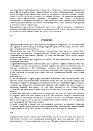 сын испытывает удовлетворение от того, что отец рядом, ее влияние сдержаннее и
мягче. Из-за самой природы отношений она не может побудить сына к умножению
числа мертвых. Лишь он сам станет тем, кто увеличит это число на единицу, но ему
хочется, чтобы этого не случилось как можно дольше. Так ситуация выживания
теряет свой массовидный характер. Выживание как страсть оказывается
непонятным и противоестественным, оно лишается своих смертоносных качеств.
Самоощущение и память заключают союз между собой. Одно окрашивается другим,
и лучшее из обоих сохраняется.
Задумавшись над образом идеального властителя, как он сложился в истории и
мышлении китайцев, поражаешься его человечности. В нем нет насилия, что скорее
всего надо отнести на счет такого вот рода культа предков.

297

                                 Эпидемии

Лучшее изображение чумы дал Фукидид, который сам переболел ею и выздоровел.
Оно кратко и четко передает все характерные черты этой болезни, поэтому стоит
здесь воспроизвести важнейшее.
"Люди мерли как мухи. Тела умерших громоздились друг на друга. Можно было
видеть, как полумертвые создания, шатаясь, брели по улицам, или, жаждая воды,
скапливались у источников. Храмы, где они содержались, были полны трупов
умерших там людей.
Многие семьи были так поражены павшим на них несчастьем, что забывали
оплакивать мертвых.
Погребальные церемонии смешивались одна с другой, мертвых хоронили кое-как.
Некоторые, в чьих семьях умерло столько народу, что денег на похороны уже не
хватало, прибегали к бесстыднейшим уловкам. Они первыми появлялись у
погребального костра, сложенного другими, клали туда своих мертвых и поджигали
дрова, или, если костер уже горел, бросали в него принесенные с собой трупы прямо
поверх уже
лежащих там.
Их не останавливал страх перед законами божескими или человеческими. Что
касается богов, то неважно было, почитаешь ты их или нет, ибо каждый видел, что
одинаково умирают и праведные, и грешные. Никто не боялся быть привлеченным
к ответу за нарушение человеческих законов, ибо дожить до этого никто не
надеялся. Каждый чувствовал, что над ним произнесен уже гораздо более
страшный приговор, и хотел, пока он не исполнился, еще хоть немного насладиться
жизнью.
Больше всех заботились о больных и умирающих те, кто сам переболел чумой и
выздоровел. Они не только понимали в деле, но и чувствовали себя в безопасности,
ибо никто не заболевал второй раз, а если и заболевал, то никогда смертельно.
Таких все поздравляли, и они сами испытывали такой подъем, что, им казалось,
они никогда уже не умрут от болезни".
Из всех несчастий, с давних пор постигавших человечество, крупные эпидемии
оставили по себе особенно живое воспоминание. Они разражались с внезапностью
природных катастроф, но если землетрясение исчерпывалось несколькими

298

короткими толчками, эпидемия растягивалась на несколько месяцев или даже на
год. Землетрясение сразу причиняет ужаснейший урон, его жертвы гибнут все
одновременно. Чумная эпидемия, напротив, обладает кумулятивным действием:
 