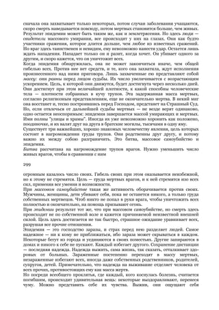 сначала она захватывает только некоторых, потом случаи заболевания учащаются,
скоро смерть наведывается повсюду, потом мертвых становится больше, чем живых.
Результат эпидемии может быть таким же, как и землетрясения. Но здесь люди —
свидетели массового умирания, все происходит у них на глазах. Они как будто
участники сражения, которое длится дольше, чем любое из известных сражений.
Но враг здесь таинственен и невидим, ему невозможно нанести удар. Остается лишь
ждать нападения. Нападает только он и разит, когда хочет. Он убивает одного за
другим, и скоро кажется, что он уничтожит всех.
Когда эпидемия обнаружилась, она не может закончиться иначе, чем общей
гибелью всех. Против нее нет средств, и те, кого она захватила, ждут исполнения
произнесенного над ними приговора. Лишь захваченные ею представляют собой
массу: они равны перед лицом судьбы. Их число увеличивается с возрастающим
ускорением. Цель, к которой они движутся, будет достигнута через несколько дней.
Они достигнут при этом величайшей плотности, к какой способны человеческие
тела — плотности собранных в кучу трупов. Эта задержанная масса мертвых,
согласно религиозным представлениям, еще не окончательно мертва. В некий миг
она восстанет и, тесно построившись перед Господом, предстанет на Страшный Суд.
Но, если отвлечься от дальнейшей судьбы мертвых — не везде верят одинаково,
одно остается неоспоримым: эпидемия завершается массой умирающих и мертвых.
Ими полны "улицы и храмы". Иногда их уже невозможно хоронить как положено,
поодиночке, и их валят друг на друга в братские могилы, тысячами в одну яму.
Существует три важнейших, хорошо знакомых человечеству явления, цель которых
состоит в нагромождении груды трупов. Они родственны друг другу, и потому
важно их между собою разграничить. Это битва, массовое самоубийство и
эпидемия.
Битва рассчитана на нагромождение трупов врагов. Нужно уменьшить число
живых врагов, чтобы в сравнении с ним

299

огромным казалось число своих. Гибель своих при этом оказывается неизбежной,
но к этому не стремятся. Цель — груда мертвых врагов, и к ней стремятся изо всех
сил, применяя все умения и возможности.
При массовом самоубийстве такая же активность оборачивается против своих.
Мужчины, женщины, дети убивают себя, пока не останется никого, а только груда
собственных мертвецов. Чтоб никто не попал в руки врага, чтобы уничтожить всех
полностью и окончательно, на помощь призывают огонь.
При эпидемии результат тот же, что при массовом самоубийстве, но смерть здесь
происходит не по собственной воле и кажется причиняемой неизвестной внешней
силой. Цель здесь достигается не так быстро, страшное ожидание уравнивает всех,
разрушая все прочие отношения.
Эпидемия — это господство заразы, и страх перед нею разделяет людей. Самое
надежное — ни к кому не приближаться, ибо зараза может скрываться в каждом.
Некоторые бегут из города и уединяются в своих поместьях. Другие запираются в
домах и никого к себе не пускают. Каждый избегает другого. Сохранение дистанции
— последняя надежда. Надежда выжить, сама жизнь, так сказать, отталкивает здо-
ровых от больных. Зараженные постепенно переходят в массу мертвых,
незараженные избегают всех, иногда даже собственных родственников, родителей,
супругов, детей. Примечательно, что надежда на выживание отделяет человека от
всех прочих, противостоящих ему как масса жертв.
Но посреди всеобщего проклятья, где каждый, кого коснулась болезнь, считается
погибшим, происходит удивительная вещь: некоторые выздоравливают, перенеся
чуму. Можно представить себе их чувства. Выжив, они ощущают себя
 