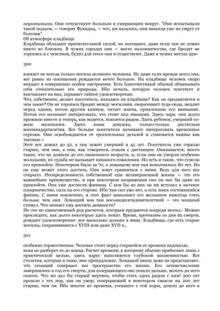 неуязвимыми. Они сочувствуют больным и умирающим вокруг. "Они испытывали
такой подъем, — говорит Фукидид, — что, им казалось, они никогда уже не умрут от
болезни".
Об атмосфере кладбища
Кладбища обладают притягательной силой, их посещают, даже если там не лежит
никто из близких. В чужих городах они — место паломничества, где бродят не
торопясь и с чувством, будто для этого они и существуют. Даже в чужих местах при-

300

влекает не всегда только могила великого человека. Но даже если прежде всего она,
все равно из посещения рождается нечто большее. На кладбище человек скоро
впадает в совершенно особое настроение. Есть благочестивый обычай обманывать
себя относительно его природы. Ибо печаль, которую человек чувствует и
выставляет на вид, скрывает тайное удовлетворение.
Что, собственно, делает посетитель, находясь на кладбище? Как он продвигается и
чем занят? Он не торопясь бродит между могилами, сворачивает туда-сюда, медлит
перед одним, потом другим камнем, читает имена, привлекшие его внимание.
Потом его начинает интересовать, что стоит под именами. Здесь пара, они долго
прожили вместе и теперь, как водится, покоятся рядом. Здесь ребенок, умерший со-
всем    маленьким.      Здесь    юная     девушка,    только-только     достигшая
восемнадцатилетия. Все больше посетителя начинают интересовать временные
отрезки. Они освобождаются от трогательных деталей и становятся важны как
таковые.>
Этот вот дожил до 32, а там лежит умерший в 45 лет. Посетитель уже гораздо
старше, чем они, а они, как говорится, сошли с дистанции. Оказывается, много
таких, что не дожили до его нынешнего возраста, и, если они не умерли особенно
молодыми, их судьба не вызывает никакого сожаления. Но есть и такие, что сумели
его превзойти. Некоторым было за 70, а лежащему вон там исполнилось 80 лет. Но
он еще может этого достичь. Они зовут сравняться с ними. Ведь для него все
открыто. Неопределенность собственной еще незавершенной жизни — это его
важнейшее преимущество, и при некотором напряжении сил он мог бы даже их
превзойти. Они уже достигли финиша. С кем бы из них он ни вступил в заочное
соперничество, сила на его стороне. Ибо там сил уже нет, а есть лишь состоявшийся
финиш. С ними покончено, и этот факт наполняет его желанием навсегда стать
больше, чем они. Лежащий вон там восьмидесятидевятилетний — это мощный
стимул. Что мешает ежу достичь девяноста?
Но это не единственный род расчетов, которым предаются посреди могил.- Можно
проследить, как долго некоторые здесь лежат. Время, протекшее со дня их смерти,
рождает удовлетворение: вот насколько дольше я живу. Кладбища, где есть старые
могилы, сохранившиеся с XVIII или даже XVII в.,

301

особенно торжественны. Человек стоит перед стершейся от времени надписью,
пока не разберет ее до конца. Расчет времени, к которому обычно прибегают лишь с
практической целью, здесь вдруг наполняется глубокой жизненностью. Все
столетия, которые я знаю, мне принадлежат. Лежащий внизу даже не представляет,
что стоящий созерцает все пространство его жизни. Его летоисчисление
завершилось в год его смерти, для созерцающего оно пошло дальше, вплоть до него
самого. Что ни дал бы старый мертвец, чтобы стать здесь рядом с ним! 200 лет
прошло с тех пор, как он умер; созерцающий в некотором смысле на 200 лет
старше, чем он. Ибо многое из времени, утекшего с той поры, дошло до него в
 