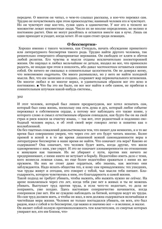 передаче. О многом он читал, о чем-то слышал рассказы, а кое-что пережил сам.
Трудно не почувствовать при этом превосходства; наивный человек его и чувствует.
Но он чувствует еще кое-что, гуляя здесь в одиночестве. У ног его в тесноте во
множестве лежат неизвестные люди. Число их не вполне определенно, но велико и
постоянно растет. Они не могут разойтись и остаются вместе как в куче. Лишь он
один приходит и уходит, когда хочет. И он один стоит среди лежащих.

                               О бессмертии-
 Хорошо именно с такого человека, как Стендаль, начать обсуждение приватного
или литературного бессмертия такого рода. Трудно найти другого человека, так
решительно отвергшего общепринятые верования. Он свободен от клятв и обетов
любой религии. Его чувства и мысли отданы исключительно посюсторонней
жизни. Он ощущал и любил мельчайшие ее детали, входил во все, что приносило
радость, не впадая при этом в пошлость, ибо давал частностям оставаться самими
собой. Он ничего не связывал в сомнительные целостности. Он не доверял всему,
что невозможно ощутить. Он много размышлял, но у него не найти холодной
мысли. Все, что им записано и создано, сохраняет жар первоначального мгновения.
Он многое любил и во многое верил, и удивительным образом все это ясно и
постижимо. ■ Что бы это ни было, он все мог найти в себе самом, не прибегая к
сомнительным штучкам какой-нибудь системы.,

302

И этот человек, который был лишен предрассудков, все хотел испытать сам,
который был сама жизнь, поскольку она есть душа и дух, который любое событие
переживал в собственном сердце, а потому мог наблюдать его также извне, у
которого слово и смысл естественным образом совпадали, как будто бы он на свой
страх и риск взялся за очистку языка, — так вот, этот редкостный и подлинно сво-
бодный человек верил, и об этой своей вере говорил легко и понятно как о
возлюбленной.
Он без тщетных сожалений довольствовался тем, что пишет для немногих, и в то же
время был совершенно уверен, что через сто лет его будут читать многие. Более
прямой и ясной и в то же время лишенной всякой самонадеянности веры в
литературное бессмертие в наше время не найти. Что означает эта вера? Каково ее
содержание? Она означает, что человек будет жить, когда другие, что жили
одновременно с ним, уже умрут. И это не означает злонамеренности по отношению
к живущим как таковым. Их не убирают с пути, против них ничего не
предпринимают, с ними никто не вступает в борьбу. Недостойно иметь дело с теми,
кого вознесла ложная слава, но еще более недостойно сражаться с ними их же
оружием. На них не стоит даже сердиться, ибо знаешь, как жестоко они
заблуждаются. Надо искать общества тех, к кому сам принадлежишь: тех ушедших,
чьи труды живут и сегодня, кто говорит с тобой, чьи мысли тебя питают. Бла-
годарность, которую чувствуешь к ним, это благодарность к самой жизни.
Такой подход не требует убивать, чтобы выжить, ибо выжить нужно не сейчас. На
арене появляешься через сто лет, когда тебя уже нет в живых и ты не можешь
убивать. Выступает труд против труда, и если чего-то недостает, то дела не
поправить, уже поздно. Здесь настоящее соперничество начинается, когда
соперников уже нет. Им не суждено наблюдать за битвой, которую ведут их труды.
Но сам труд должен жить, а чтобы он жил, в нем должна содержаться величайшая и
чистейшая мера жизни. Человек не только постыдился убивать, он всех, кто был
рядом, взял с собой в то бессмертие, где важно и значимо все — и великое, и малое.
Он являет собой полную противоположность тем властителям, со смертью которых
умирают все, кто им близок, что-
 