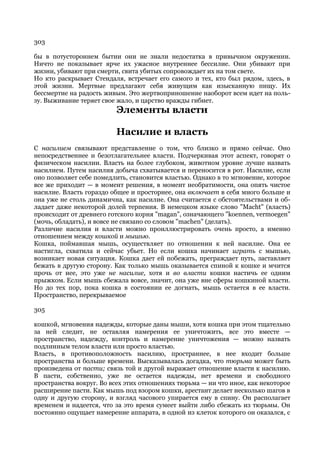 303

бы в потустороннем бытии они не знали недостатка в привычном окружении.
Ничто не показывает ярче их ужасное внутреннее бессилие. Они убивают при
жизни, убивают при смерти, свита убитых сопровождает их на том свете.
Но кто раскрывает Стендаля, встречает его самого и тех, кто был рядом, здесь, в
этой жизни. Мертвые предлагают себя живущим как изысканную пищу. Их
бессмертие на радость живым. Это жертвоприношение наоборот всем идет на поль-
зу. Выживание теряет свое жало, и царство вражды гибнет.
                         Элементы власти

                         Насилие и власть
С насилием связывают представление о том, что близко и прямо сейчас. Оно
непосредственнее и безотлагательнее власти. Подчеркивая этот аспект, говорят о
физическом насилии. Власть на более глубоком, животном уровне лучше назвать
насилием. Путем насилия добыча схватывается и переносится в рот. Насилие, если
оно позволяет себе помедлить, становится властью. Однако в то мгновение, которое
все же приходит — в момент решения, в момент необратимости, она опять чистое
насилие. Власть гораздо общее и просторнее, она включает в себя много больше и
она уже не столь динамична, как насилие. Она считается с обстоятельствами и об-
ладает даже некоторой долей терпения. В немецком языке слово "Macht" (власть)
происходит от древнего готского корня "magan", означающего "koennen, vermoegen"
(мочь, обладать), и вовсе не связано со словом "machen" (делать).
Различие насилия и власти можно проиллюстрировать очень просто, а именно
отношением между кошкой и мышью.
Кошка, поймавшая мышь, осуществляет по отношении к ней насилие. Она ее
настигла, схватила и сейчас убьет. Но если кошка начинает играть с мышью,
возникает новая ситуация. Кошка дает ей побежать, преграждает путь, заставляет
бежать в другую сторону. Как только мышь оказывается спиной к кошке и мчится
прочь от нее, это уже не насилие, хотя и во власти кошки настичь ее одним
прыжком. Если мышь сбежала вовсе, значит, она уже вне сферы кошкиной власти.
Но до тех пор, пока кошка в состоянии ее догнать, мышь остается в ее власти.
Пространство, перекрываемое

305

кошкой, мгновения надежды, которые даны мыши, хотя кошка при этом тщательно
за ней следит, не оставляя намерения ее уничтожить, все это вместе —
пространство, надежду, контроль и намерение уничтожения — можно назвать
подлинным телом власти или просто властью.
Власть, в противоположность насилию, пространнее, в нее входит больше
пространства и больше времени. Высказывалась догадка, что тюрьма может быть
произведена от пасти; связь той и другой выражает отношение власти к насилию.
В пасти, собственно, уже не остается надежды, нет времени и свободного
пространства вокруг. Во всех этих отношениях тюрьма — ни что иное, как некоторое
расширение пасти. Как мышь под взором кошки, арестант делает несколько шагов в
одну и другую сторону, и взгляд часового упирается ему в спину. Он располагает
временем и надеется, что за это время сумеет выйти либо сбежать из тюрьмы. Он
постоянно ощущает намерение аппарата, в одной из клеток которого он оказался, с
 