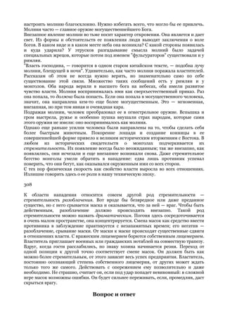 настроить молнию благосклонно. Нужно избегать всего, что могло бы ее привлечь.
Молния часто — главное оружие могущественнейшего Бога.
Внезапное явление молнии во тьме носит характер откровения. Она является и дает
свет. Из формы и обстоятельств ее появления люди выводят заключения о воле
богов. В каком виде и в каком месте неба она возникла? С какой стороны появилась
и куда ударила? У этрусков разгадывание смысла молний было задачей
специальных жрецов, которые потом под именем "фульгураторов" существовали и у
римлян.
"Власть господина, — говорится в одном старом китайском тексте, — подобна лучу
молнии, блещущей в ночи". Удивительно, как часто молния поражала властителей.
Рассказам об этом не всегда нужно верить, но знаменательно само по себе
существование этой связи. Множество таких сообщений есть у римлян и у
монголов. Оба народа верили в высшего бога на небесах, оба имели развитое
чувство власти. Молния воспринималась ими как сверхъестественный приказ. Раз
она попала, то должна была попасть. Если она попала в могущественного человека,
значит, она направлена кем-то еще более могущественным. Это — мгновенная,
внезапная, но при том явная и очевидная кара.
Подражая молнии, человек преобразовал ее в огнестрельное оружие. Вспышка и
гром выстрела, ружье и особенно пушка внушали страх народам, которые сами
этого оружия не имели: оно воспринималось как молния.
Однако еще раньше усилия человека были направлены на то, чтобы сделать себя
более быстрым животным. Покорение лошади и создание конницы в ее
совершеннейшей форме привело к великим историческим вторжениям с Востока. В
любом из исторических свидетельств о монголах подчеркивается их
стремительность. Их появление всегда было неожиданным; так же внезапно, как
появлялись, они исчезали и еще внезапнее возникали снова. Даже стремительное
бегство монголы умели обратить в нападение: едва лишь противник успевал
поверить, что они бегут, как оказывался окруженным ими со всех сторон.
С тех пор физическая скорость как свойство власти выросла во всех отношениях.
Излишне говорить здесь о ее роли в нашу техническую эпоху.

308

К области нападения относится совсем другой род стремительности —
стремительность разоблачения. Вот вроде бы безвредное или даже преданное
существо, но с него срывается маска и оказывается, что за ней — враг. Чтобы быть
действенным, разоблачение должно происходить внезапно. Такой род
стремительности можно назвать драматическим. Погоня здесь сосредоточивается
в очень малом пространстве, она концентрируется. Смена масок как средство ввести
противника в заблуждение практикуется с незапамятных времен; его негатив —
разоблачение, срывание маски. От маски к маске происходят существенные сдвиги
в отношениях власти. С вражеским лицемерием борются собственным лицемерием.
Властитель приглашает военных или гражданских нотаблей на совместную трапезу.
Вдруг, когда гости расслабились, по знаку хозина начинается резня. Переход от
одной позиции к другой точно соответствует смене масок. Он должен быть как
можно более стремительным, от этого зависит весь успех предприятия. Властитель,
постоянно осознающий степень собственного лицемерия, от других может ждать
только того же самого. Действовать с опережением ему позволительно и даже
необходимо. Не страшно, считает он, если под удар попадет невиновный: в сложной
игре масок возможны ошибки. Он будет сильнее переживать, если, промедлив, даст
скрыться врагу.

                              Вопрос и ответ
 