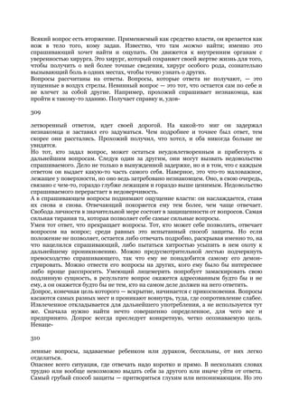 Всякий вопрос есть вторжение. Применяемый как средство власти, он врезается как
нож в тело того, кому задан. Известно, что там можно найти; именно это
спрашивающий хочет найти и ощупать. Он движется к внутренним органам с
уверенностью хирурга. Это хирург, который сохраняет своей жертве жизнь для того,
чтобы получить о ней более точные сведения, хирург особого рода, сознательно
вызывающий боль в одних местах, чтобы точно узнать о других.
Вопросы рассчитаны на ответы. Вопросы, которые ответа не получают, — это
пущенные в воздух стрелы. Невинный вопрос — это тот, что остается сам по себе и
не влечет за собой другие. Например, прохожий спрашивает незнакомца, как
пройти к такому-то зданию. Получает справку и, удов-

309

летворенный ответом, идет своей дорогой. На какой-то миг он задержал
незнакомца и заставил его задуматься. Чем подробнее и точнее был ответ, тем
скорее они расстались. Прохожий получил, что хотел, и оба никогда больше не
увидятся.
Но тот, кто задал вопрос, может остаться неудовлетворенным и прибегнуть к
дальнейшим вопросам. Следуя один за другим, они могут вызвать недовольство
спрашиваемого. Дело не только в вынужденной задержке, но и в том, что с каждым
ответом он выдает какую-то часть самого себя. Наверное, это что-то маловажное,
лежащее у поверхности, но оно ведь затребовано незнакомцем. Оно, в свою очередь,
связано с чем-то, гораздо глубже лежащим и гораздо выше ценимым. Недовольство
спрашиваемого перерастает в недоверчивость.
А в спрашивающем вопросы поднимают ощущение власти: он наслаждается, ставя
их снова и снова. Отвечающий покоряется ему тем более, чем чаще отвечает.
Свобода личности в значительной мере состоит в защищенности от вопросов. Самая
сильная тирания та, которая позволяет себе самые сильные вопросы.
Умен тот ответ, что прекращает вопросы. Тот, кто может себе позволить, отвечает
вопросом на вопрос; среди равных это испытанный способ защиты. Но если
положение не позволяет, остается либо отвечать подробно, раскрывая именно то, на
что нацелился спрашивающий, либо пытаться хитростью усыпить в нем охоту к
дальнейшему проникновению. Можно предусмотрительной лестью подчеркнуть
превосходство спрашивающего, так что ему не понадобится самому его демон-
стрировать. Можно отвести его вопросы на других, кого ему было бы интереснее
либо проще расспросить. Умеющий лицемерить попробует замаскировать свою
подлинную сущность, в результате вопрос окажется адресованным будто бы и не
ему, а он окажется будто бы не тем, кто на самом деле должен на него ответить.
Допрос, конечная цель которого — вскрытие, начинается с прикосновения. Вопросы
касаются самых разных мест и проникают вовнутрь, туда, где сопротивление слабее.
Извлеченное откладывается для дальнейшего употребления, а не используется тут
же. Сначала нужно найти нечто совершенно определенное, для чего все и
предпринято. Допрос всегда преследует конкретную, четко осознаваемую цель.
Ненаце-

310

ленные вопросы, задаваемые ребенком или дураком, бессильны, от них легко
отделаться.
Опаснее всего ситуация, где отвечать надо коротко и прямо. В нескольких словах
трудно или вообще невозможно выдать себя за другого или иначе уйти от ответа.
Самый грубый способ защиты — притвориться глухим или непонимающим. Но это
 