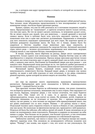 сы, в которую они вдруг превратились и отпасть от которой не согласятся ни
за какую награду.

                                        Паника

       Паника в театре, как это часто отмечалось, представляет собой распад массы.
Чем сильнее люди объединены представлением и чем изолированнее от улицы
помещение театра, тем более бурно протекает распад.
       Бывает, однако, что сам по себе спектакль не в состоянии соединить людей в
массу. Представление не "захватывает", и зрители остаются вместе только потому,
что они уже здесь. Но что не может сделать спектакль, то мгновенно делает огонь.
Он не менее опасен для людей, чем для животных, — самый древний и могучий
символ массы. Если в публике было хоть чуть-чуть массового чувства, то при
появлении огня оно в один миг достигает кульминации. Одинаковая и очевидная
для всех опасность порождает одинаковый для всех страх. На короткое время из
публики рождается подлинная масса. Не будь это в театре, можно было бы
удариться в бегство подобно стаду животных при виде опасности, и
однонаправленность движения умножила бы энергию бегства. Активный массовый
страх такого рода — великое коллективное переживание всех животных, ведущих
стадную жизнь и, как хорошие бегуны, спасающихся вместе.
       В театре, напротив, масса обречена на распад. Двери могут одновременно
пропустить только одного или нескольких человек. Энергия бегства сама по себе
преобразуется в энергию отталкивания. Проход между креслами рассчитан только
на одного, все четко отделены друг от друга, каждый сидит сам по себе, стоит сам по
себе, у каждого свое место. Расстояние до ближайшей двери для всех разное — для
каждого свое. Нормальный театр рассчитан на то, что зрители удобно рассажены и
им оставлена лишь свобода рук и голоса. Движение ног максимально ограничено.
       Внезапный приказ бежать, отданный огнем, сразу наталкивается на
невозможность совместного бегства. Каждый видит дверь, в которую ему нужно
пройти, он видит в ней себя отдельно от всех остальных, и эта дверь становится
рамкой картины, кроме которой он ничего видеть не способен. Так масса,
       .32

      все еще на вершине своего переживания, вынуждена насильственно
распасться. Превращение ярче всего сказывается в буйстве индивидуальных
проявлений — каждый бьется за себя.
      Чем яростнее человек борется за собственную жизнь, тем яснее становится,
что он борется против остальных, мешающих ему со всех сторон. Они окружают его
как стулья, барьеры, запертые двери, с тем только отличием, что сами борются
против него. Они тащат его то в одну, то в другую сторону, куда им
заблагорассудится, точнее, куда влечет их самих. На женщин, детей, стариков не
обращают внимания, их не отличают от мужчин. Это — признак организации
массы, где все равны, и, хотя человек не ощущает себя принадлежащим массе, она
все равно охватывает его со всех сторон. Паника — это распад массы в массе.
Отдельный человек здесь старается отпасть от массы и бежать от нее, угрожающей
ему как целое. Но поскольку он физически внутри нее, приходится с ней сражаться.
Отдаться ей было бы гибелью, ибо гибель грозит ей самой. В такие мгновения он не
может не подчеркивать свою отдельность. Пинками и ударами он вызывает на себя
пинки и удары. Чем больше он их раздает, тем больше получает, и тем отчетливее
чувствует себя, тем яснее прочерчиваются границы его собственной персоны.
      Любопытно заметить, как масса в глазах того, кто борется внутри нее самой,
обретает характер огня. Она возникла из неожиданного отблеска пламени или
крика: "Пожар!"; как пламя, она играет с тем, кто хочет из нее ускользнуть. Он
 