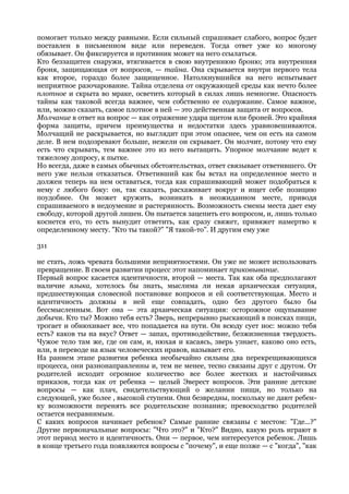 помогает только между равными. Если сильный спрашивает слабого, вопрос будет
поставлен в письменном виде или переведен. Тогда ответ уже ко многому
обязывает. Он фиксируется и противник может на него ссылаться.
Кто беззащитен снаружи, втягивается в свою внутреннюю броню; эта внутренняя
броня, защищающая от вопросов, — тайна. Она скрывается внутри первого тела
как второе, гораздо более защищенное. Натолкнувшийся на него испытывает
неприятное разочарование. Тайна отделена от окружающей среды как нечто более
плотное и скрыта во мраке, осветить который в силах лишь немногие. Опасность
тайны как таковой всегда важнее, чем собственно ее содержание. Самое важное,
или, можно сказать, самое плотное в ней — это действенная защита от вопросов.
Молчание в ответ на вопрос — как отражение удара щитом или броней. Это крайняя
форма защиты, причем преимущества и недостатки здесь уравновешиваются.
Молчащий не раскрывается, но выглядит при этом опаснее, чем он есть на самом
деле. В нем подозревают больше, нежели он скрывает. Он молчит, потому что ему
есть что скрывать, тем важнее это из него вытащить. Упорное молчание ведет к
тяжелому допросу, к пытке.
Но всегда, даже в самых обычных обстоятельствах, ответ связывает ответившего. От
него уже нельзя отказаться. Ответивший как бы встал на определенное место и
должен теперь на нем оставаться, тогда как спрашивающий может подобраться к
нему с любого боку: он, так сказать, расхаживает вокруг и ищет себе позицию
поудобнее. Он может кружить, возникать в неожиданном месте, приводя
спрашиваемого в недоумение и растерянность. Возможность смены места дает ему
свободу, которой другой лишен. Он пытается зацепить его вопросом, и, лишь только
коснется его, то есть вынудит ответить, как сразу свяжет, привяжет намертво к
определенному месту. "Кто ты такой?" "Я такой-то". И другим ему уже

311

не стать, ложь чревата большими неприятностями. Он уже не может использовать
превращение. В своем развитии процесс этот напоминает приковывание.
Первый вопрос касается идентичности, второй — места. Так как оба предполагают
наличие языка, хотелось бы знать, мыслима ли некая архаическая ситуация,
предшествующая словесной постановке вопросов и ей соответствующая. Место и
идентичность должны в ней еще совпадать, одно без другого было бы
бессмысленным. Вот она — эта архаическая ситуация: осторожное ощупывание
добычи. Кто ты? Можно тебя есть? Зверь, непрерывно рыскающий в поисках пищи,
трогает и обнюхивает все, что попадается на пути. Он всюду сует нос: можно тебя
есть? каков ты на вкус? Ответ — запах, противодействие, безжизненная твердость.
Чужое тело там же, где он сам, и, нюхая и касаясь, зверь узнает, каково оно есть,
или, в переводе на язык человеческих нравов, называет его.
На раннем этапе развития ребенка необычайно сильны два перекрещивающихся
процесса, они разнонаправленны и, тем не менее, тесно связаны друг с другом. От
родителей исходит огромное количество все более жестких и настойчивых
приказов, тогда как от ребенка — целый Эверест вопросов. Эти ранние детские
вопросы — как плач, свидетельствующий о желании пищи, но только на
следующей, уже более , высокой ступени. Они безвредны, поскольку не дают ребен-
ку возможности перенять все родительские познания; превосходство родителей
остается несравнимым.
С каких вопросов начинает ребенок? Самые ранние связаны с местом: "Где...?"
Другие первоначальные вопросы: "Что это?" и "Кто?" Видно, какую роль играют в
этот период место и идентичность. Они — первое, чем интересуется ребенок. Лишь
в конце третьего года появляются вопросы с "почему", и еще позже — с "когда", "как
 