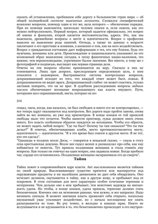сказать об установлении, пробившем себе дорогу в большинстве стран мира — об
общей полицейской системе выяснения личности. Сложился специфический
комплекс вопросов, повсюду один и тот же, цель которого — обеспечение порядка.
При их помощи выясняется, насколько человек опасен и, если опасен, как его
можно нейтролизовать. Первый вопрос, который задается официально, это вопрос
об имени и фамилии, второй касается местожительства, адреса. Это, как мы
выяснили, древнейшие вопросы о месте и идентичности. Вопрос о профессии
нацелен на выяснение рода занятий. Отсюда, а также из данных о возрасте
заключают о его престиже и влиянии, а косвенно о том, как на него воздействовать.
Вопрос о гражданском состоянии дает информацию о тех, кто ему близок, будь это
мужчина, женщина или дети. Происхождение и национальность указывают на его
возможный образ мышления; сегодня, в эпоху фанатичных нацио-нализмов, это
важнее, чем вероисповедание, утратившее былое значение. Все вместе, к тому же с
фотографией и подписью, выглядит как первая страница дела.
Ответы на эти вопросы обычно принимаются на веру. Сначала в них не
сомневаются. Лишь при допросе, преследующем определенную цель, к ним
относятся с недоверием. Выстраивается система контрольных вопросов,
допрашивающий исходит из того, что каждый ответ может быть ложью. В
допрашиваемом он видит врага. Допрашиваемый слабее: он может спастись, только
заставив поверить, что он не враг. В судебном расследовании вопросы задним
числом обеспечивают всезнание вопрошающего как власть имущего. Пути,
которыми шел опрашиваемый, места, которые он по-

314

сещал, часы, когда, как казалось, он был свободен и никто его не контролировал, —
все теперь вдруг оказывается под контролем. Все дороги надо пройти занова, снова
зайти во все комнаты, но уже под присмотром. В конце концов от той прошлой
свободы мало что остается. Чтобы вынести приговор, судья должен знать очень
много. Его власть особенным образом зиждется на всезнании. Чтобы его обрести,
он может задать любой вопрос: "Где ты был? Почему ты там оказался? Что ты там
делал?" В ответах, обеспечивающих алиби, место противопоставляется месту,
идентичность — идентичности. "Я в это время был совсем в другом месте. Я не тот,
кто это сделал".
"Однажды в полдень возле Десы, — говорится в вендской сказке, — спала в стогу
сена крестьянская девушка. Возле нее сидел жених и размышлял про себя, как ему
избавиться от невесты. Тут пришла полдневная женщина и стала ставить ему
вопросы. Как только он отвечал на один вопрос, она задавала новые. Когда пробило
час, сердце его остановилось. Полдневная женщина заспрашивала его до смерти".
                                    Тайна

Тайна лежит в сокровеннейшем ядре власти. Акт выслеживания является тайным
по своей природе. Выслеживающее существо прячется или маскируется под
окружающие предметы и ни малейшим движением не дает себя обнаружить. Оно
исчезает целиком, окутывается в тайну, как в другую кожу, и пребывает под ее
покровом. В этом состоянии для него характерно особое сочетание терпения и
нетерпения. Чем дольше оно в нем пребывает, тем неистовее надежда на внезап-
ность удачи. Но чтобы, в конце концов, удача пришла, терпение должно стать
бесконечным. Кончись оно на мгновение раньше, чем нужно, и все напрасно. Надо
начинать сначала. В момент хватания власть проявляет себя открыто, поскольку
внушаемый ужас усиливает воздействие, но с начала поглощения все опять
разыгрывается во тьме. Во рту темно, в желудке и кишках мрак. Никто не
вслушивается и не вдумывается в то, что безостановочно происходит в его внутрен-
 