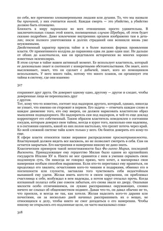 по себе, все причинено злонамеренными людьми или духами. То, что мы назвали
бы причиной, у них считается виной. Каждая смерть — это убийство, а убийство
должно быть отомщено.
Близость к миру параноика во всех отношениях просто удивительна. В
заключительных главах этой книги, посвященных случаю Шребера, об этом будет
сказано подробнее. Даже извлечение внутренних органов изображено там в дета-
лях; после полного уничтожения и долгих страданий они возникли вновь уже
неуязвимыми.
Двойственный характер присущ тайне и в более высоких формах проявления
власти. От примитивного колдуна до параноика едва ли даже один шаг. Не дальше
от обоих до властителя, как он представлен исторически во многих хорошо
известных экземплярах.
В этом случае в тайне важен активный момент. Ее использует властитель, который
ее досконально знает и соотносит с конкретными обстоятельствами. Он знает, кого
выслеживает, знает, что он сделает с добычей, знает, кого из помощников
использовать. У него много тайн, потому что много планов, он организует эти
тайны в систему, где они взаимно

317

сохраняют друг друга. Он доверяет одному одно, другому — другое и следит, чтобы
доверенные лица не пересекались друг
с другом.
Тот, кому что-то известно, состоит под надзором другого, который, однако, никогда
не узнает, что именно он сторожит в первом. Его задача — отмечать каждое слово и
каждое движение того, кто ему вверен, он должен нарисовать властителю образ
мышления поднадзорного. Но надзиратель сам под надзором, и чей-то еще доклад
корректирует его собственный. Таким образом властитель осведомлен о состоянии
сосудов, которым доверил свои тайны, всегда в курсе того, насколько они надежны,
и в состоянии оценить, какой из них полон настолько, что грозит потечь через край.
Ко всей сложной системе тайн ключ только у него. Он боится доверить его кому-то
еще.
К сфере власти относится также неравное распределение просматриваемости.
Властвующий должен видеть все насквозь, но не позволяет смотреть в себя. Сам он
остается закрытым. Его настроения и намерения никому не дано знать.
Классическим примером такой непостижимости был Фи-липпо Мария, последний
Висконти. Принадлежащее ему герцогство Милан было одним из крупнейших
государств Италии XV в. Никто не мог сравнится с ним в умении скрывать свою
подлинную суть. Он никогда не говорил прямо, чего хочет, а маскировал свои
намерения особым способом выражения. Если кто-то переставал ему нравиться, он
продолжал его хвалить; осчастливив кого-то чинами и подарками, обвинял его в
поспешности или глупости, заставляя того чувствовать себя недостойным
выпавшей ему удачи. Желая иметь кого-то в своем окружении, он приближал
счастливца к себе, возбуждал в нем надежды, а потом вдруг отсылал прочь. Когда
изгнанный полагал себя уже совсем забытым, его снова звали ко двору. Оказывая
милости особо отличившимся, он лукаво расспрашивал окружающих, словно
ничего не слыхал об общеизвестном подвиге. Давая что-то, он давал обычно не то,
что просили, и всегда не так, как хотели. Желая наделить кого-то дарами или
почестями, он за несколько дней начинал расспрашивать их о вещах, не
относящихся к делу, чтобы никто не смог догадаться о его намерении. Чтобы
никому не открылись его подлинные цели, он часто высказывал сожа-

318
 