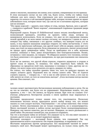 ление о милостях, оказанных им самим, или о казнях, совершенных по его приказу.
В этом последнем случае он вел себя так, будто хотел, чтобы его тайны стали
тайнами для него самого. Они утрачивали для него осознанный и активный
характер, его влекло к той пассивной форме тайн, которые человек хранит во мраке
собственного тела, которые носит там, где сам их не в состоянии ощутить, которые
сам не осознает.
"Это право королей — хранить свои тайны от отца, матери, братьев, жен и друзей",
— говорится в арабской "Книге короны", описывающей старинные традиции двора
Сасанидов,
Персидский король Хосров II Победоносный нашел весьма своеобразный метод,
позволяющий проверить, способны ли хранить тайну люди, которых он
намеревался использовать. Если он узнавал, что двое из его окружения связаны
тесной дружбой и во всем имеют полное согласие, он запирался с одним из них и
поверял ему тайну, связанную с его другом: сообщал, что намерен отдать его на
казнь, и под страхом наказания запрещал открыть эту тайну несчастному. С этого
момента он пристально наблюдал, как другой ведет себя во дворце, каков цвет его
лица, как стоит он перед королем. Если поведение не менялось, значит испытуемый
не предал другу доверенную тайну. Тогда он приближал его к себе, всячески
отличал, повышал в чине, давал почувствовать свое благорасположение. Позже,
оставшись с ним наедине, он говорил: "Я собирался казнить того человека, потому
что было донесение о его дурных намерениях, но при расследовании оно оказалось
ложным".
Если же он замечал, что другой обуян страхом, старается держаться в стороне и
прячет глаза от короля, то понимал, что тайна перестала быть тайной. Он
обрушивал на предателя свой гнев, наказывал и понижал в чине, другому же со-
общал, что всего лишь хотел испытать его друга, доверив эту тайну.
Он считал, что тайну способен хранить лишь тот, кого он вынудил предать на
смерть лучшего друга. Надежней всех он считал самого себя. "Кто не годится
служить королю, — говорил он, — тот и сам по себе ничего не стоит, а кто сам по
себе ничего не стоит, из того не извлечешь выгоды". 4Сила молчания всегда высоко
ценима. Она означает, что

319

человек может противостоять бесчисленным внешним побуждениям к речи. Он ни
на что не отвечает, как будто его не спрашивают. Невозможно понять, что ему
нравится, а что — нет. Он онемел, не будучи немым. При этом он слышит. Сто-
ическая добродетель бесстрастия должна в своем крайнем виде выражаться в
молчании.
Молчание предполагает точное знание того, что умалчивается. Поскольку
невозможно молчать всегда, приходится делать выбор между тем, что можно
сказать и о чем следует молчать. Умалчиваемое — это лучше известное. Оно точнее
и ценнее. Путем умалчивания оно не только сохраняется, но и концентрируется.
Много молчащий человек в любом случае выглядит более сконцентрированным.
Наверное, ему многое известно, раз он молчит. Наверное, он много размышляет о
своей тайне. Он умолкает всякий раз, как должен ее сохранить.
Так что в молчащем тайна не исчезает. Его уважают за то, что она жжет сильнее и
сильнее, растет в нем, но не может вырваться наружу.
Молчание изолирует — молчащий более одинок, чем говорящий. Так ему
приписывается власть отдельности. Он сторож сокровища, и сокровище в нем.
Молчание направлено против превращения. Его внутренний часовой не может
покинуть свой пост. Молчащий может притворяться, но только очень грубо. Он
 