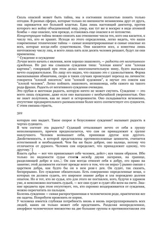 Сколь опасной может быть тайна, мы в состоянии полностью понять только
сегодня. В разных сферах, которые только по внешности независимы друг от друга,
она заряжается все большей властью. Едва лишь настоящий диктатор, против
которого вел войну объединенный мир, умер, как тут же и воскрес в виде атомной
бомбы — еще опаснее, чем прежде, и становясь еще опаснее в ее потомстве.
Концентрацию тайны можно описать как отношение числа тех, кого она касается, к
числу тех, кто ее хранит. Исходя из этого определения, легко видеть, что наши
современные технические тайны — самые концентрированные и самые опасные из
всех, которые когда-либо существовали. Они касаются всех, а известны лишь
ничтожному числу лиц, и всего лишь пять или десять человек решают, будут ли они
применены.
^ Суждение и осуждение
Лучше всего начать с явления, всем хорошо знакомого, — радости от негативного
суждения. Не раз мы слышали суждения типа: "плохая книга" или "плохая
картина"; говорящий при этом делал многозначительную мину, будто высказал
нечто содержательное. По лицу его видно, что сказано это с удовольствием. Форма
высказывания обманчива, скоро в таких случаях происходит переход на личности:
говорится "плохой писатель" или "плохой художник", и звучат это совсем как
"плохой человек". Легко поймать знакомого, незнакомца, себя самого на такого
рода фразах. Радость от негативного суждения очевидна.
Это грубая и жестокая радость, которую ничто не может смутить. Суждение — это
всего лишь суждение, даже если оно высказано с необычайной уверенностью. Оно
не знает полутонов, как не знает и осторожности. Оно складывается мгновенно,
отсутствие предварительного размышления более всего соответствует его сущности.
С этим связана страсть,

322

которую оно выдает. Такое скорое и безусловное суждение! вызывает радость в
чертах судящего.
В чем состоит эта радость? Судящий отталкивает нечто от себя в группу
неполноценного, причем предполагается, что сам он принадлежит к группе
наилучшего. Человек возвышает себя, принижая другое или другого.
Двойственность, в которой представлены противоположные ценности, считается
естественной и необходимой. Чем бы ни было доброе, оно налицо, потому что
отличается от дурного. Человек сам определяет, что принадлежит одному, что
другому.' ]
Власть судьи — вот что приписывает себе человек, дейст-; вуя таким образом. Ибо
только по видимости судья стоит■ между двумя лагерями, на границе,
разделяющей добро и зло.,'; Он сам всегда относит себя к добру, его право на
занятие; этой должности состоит прежде всего в том, что он нераз-'j рывно связан с
царством добра, как будто бы он в нем рож-1 ден. Он судит, так сказать,
беспрерывно. Его суждение обязательно. Есть совершенно определенные вещи, о
которых он должен судить, его широкое знание добра и зла порождено долгим
опытом. Но и тот, кто не судья, кто для этого не поставлен, кого, будучи в здравом
уме, и невозможно поставить судьей, — все они судят и судят обо всем на свете. Зна-
ние предмета при этом отсутствует, тех, кто скромно воздерживается от суждения,
можно пересчитать по пальцам.
Болезнь суждения — самая распространенная в человеческом роде, практически все
ею задеты. Попробуем прояснить ее корни.
У человека имеется глубокая потребность вновь и вновь перегруппировывать всех
людей, каких он только может себе представить. Разделяя неопределенное,
аморфное человеческое множество на две большие группы и противопоставляя эти
 