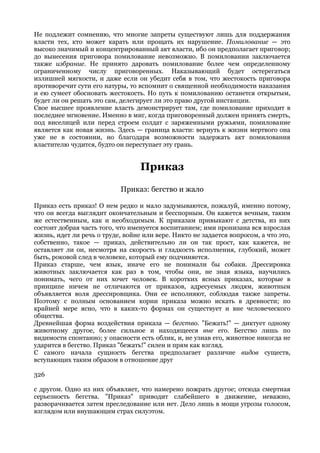 Не подлежит сомнению, что многие запреты существуют лишь для поддержания
власти тех, кто может карать или прощать их нарушение. Помилование — это
высоко значимый и концентрированный акт власти, ибо он предполагает приговор;
до вынесения приговора помилование невозможно. В помиловании заключается
также избрание. Не принято даровать помилование более чем определенному
ограниченному числу приговоренных. Наказывающий будет остерегаться
излишней мягкости, и даже если он убедит себя в том, что жестокость приговора
противоречит сути его натуры, то вспомнит о священной необходимости наказания
и ею сумеет обосновать жестокость. Но путь к помилованию останется открытым,
будет ли он решать это сам, делегирует ли это право другой инстанции.
Свое высшее проявление власть демонстрирует там, где помилование приходит в
последнее мгновение. Именно в миг, когда приговоренный должен принять смерть,
под виселицей или перед строем солдат с заряженными ружьями, помилование
является как новая жизнь. Здесь — граница власти: вернуть к жизни мертвого она
уже не в состоянии, но благодаря возможности задержать акт помилования
властителю чудится, будто он переступает эту грань.


                                  Приказ
                            Приказ: бегство и жало

Приказ есть приказ! О нем редко и мало задумываются, пожалуй, именно потому,
что он всегда выглядит окончательным и бесспорным. Он кажется вечным, таким
же естественным, как и необходимым. К приказам привыкают с детства, из них
состоит добрая часть того, что именуется воспитанием; ими пронизана вся взрослая
жизнь, идет ли речь о труде, войне или вере. Никто не задается вопросом, а что это,
собственно, такое — приказ, действительно ли он так прост, как кажется, не
оставляет ли он, несмотря на скорость и гладкость исполнения, глубокий, может
быть, роковой след в человеке, который ему подчиняется.
Приказ старше, чем язык, иначе его не понимали бы собаки. Дрессировка
животных заключается как раз в том, чтобы они, не зная языка, научились
понимать, чего от них хочет человек. В коротких ясных приказах, которые в
принципе ничем не отличаются от приказов, адресуемых людям, животным
объявляется воля дрессировщика. Они ее исполняют, соблюдая также запреты.
Поэтому с полным основанием корни приказа можно искать в древности; по
крайней мере ясно, что в каких-то формах он существует и вне человеческого
общества.
Древнейшая форма воздействия приказа — бегство. "Бежать!" — диктует одному
животному другое, более сильное и находящееся вне его. Бегство лишь по
видимости спонтанно; у опасности есть облик, и, не узнав его, животное никогда не
ударится в бегство. Приказ "бежать!" силен и прям как взгляд.
С самого начала сущность бегства предполагает различие видов существ,
вступающих таким образом в отношение друг

326

с другом. Одно из них объявляет, что намерено пожрать другое; отсюда смертная
серьезность бегства. "Приказ" приводит слабейшего в движение, неважно,
разворачивается затем преследование или нет. Дело лишь в мощи угрозы голосом,
взглядом или внушающим страх силуэтом.
 