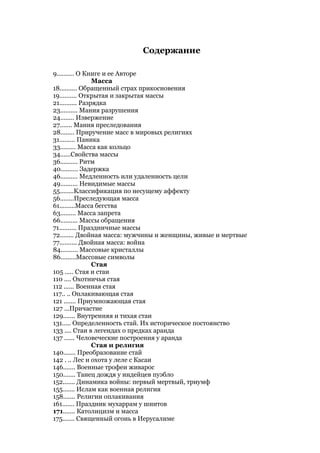Содержание

9.......... О Книге и ее Авторе
                 Масса
18.......... Обращенный страх прикосновения
19.......... Открытая и закрытая массы
21.......... Разрядка
23.......... Мания разрушения
24........ Извержение
27....... Мания преследования
28........ Приручение масс в мировых религиях
31......... Паника
33......... Масса как кольцо
34......Свойства массы
36.......... Ритм
40.......... Задержка
46.......... Медленность или удаленность цели
49.......... Невидимые массы
55........Классификация по несущему аффекту
56........Преследующая масса
61.........Масса бегства
63......... Масса запрета
66.......... Массы обращения
71.......... Праздничные массы
72........ Двойная масса: мужчины и женщины, живые и мертвые
77.......... Двойная масса: война
84.......... Массовые кристаллы
86.........Массовые символы
                 Стая
105 ..... Стая и стаи
110 .... Охотничья стая
112 ...... Военная стая
117.. .. Оплакивающая стая
121 ....... Приумножающая стая
127 ...Причастие
129....... Внутренняя и тихая стаи
131..... Определенность стай. Их историческое постоянство
133 .... Стаи в легендах о предках аранда
137 ...... Человеческие построения у аранда
                 Стая и религия
140....... Преобразование стай
142 . .. Лес и охота у леле с Касаи
146....... Военные трофеи живарос
150....... Танец дождя у индейцев пуэбло
152....... Динамика войны: первый мертвый, триумф
155....... Ислам как военная религия
158....... Религии оплакивания
161....... Праздник мухаррам у шиитов
171....... Католицизм и масса
175....... Священный огонь в Иерусалиме
 