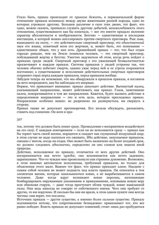 Стало быть, приказ происходит от приказа бежать, в первоначальной форме
отношение приказа возникало между двумя животными разной породы, одно из
которых угрожало другому. Большое различие в силе этих двоих, тот факт, что
одно, можно сказать, привыкло служить другому добычей, непоколебимость этого
отношения, существовавшего как бы изначала, — все это вместе придало явлению
характер абсолютности и необратимости. Бегство — единственная и последняя
инстанция, к которой можно апеллировать против смертного приговора. Рык льва,
вышедшего на охоту, — это действительно смертный приговор; это единственный
звук его языка, понятный всем его жертвам, и, может быть, это понимание —
единственное общее, что у них есть. Древнейший приказ — тот, что был отдан
гораздо раньше, чем на Земле появился человек, — это смертный приговор,
побуждавший жертву к бегству. Уместно задуматься об этом, когда речь пойдет о
приказах среди людей. Смертный приговор с его ужасающей безжалостностью
просвечивает в каждом приказе. Система приказов у людей устроена так, что
человек обычно избегает смерти, однако ужас перед ней и ее угроза сохраняется
постоянно; а существование и исполнение действительных смертных приговоров
сохраняет страх перед каждым приказом, перед приказом вообще.
Забудем теперь на мгновение, что мы обнаружили в прошлом приказа, и взглянем
на него непредвзято, как бы наблюдая его впервые.
Первое, что привлекает внимание: приказ запускает действие. Вытянутый палец,
указывающий направление, может действовать как приказ. Глаза, заметившие
палец, поворачиваются в том же направлении. Кажется, будто вызвать действие в
определенном направлении — это и есть цель, которую преследовал приказ.
Направление особенно важно: не разрешено ни развернуться, ни свернуть в
сторону.
Приказ также не допускает противоречия. Его нельзя обсуждать, разъяснять,
ставить под сомнение. Он ясен и кра-

327

ток, потому что должен быть понят сразу. Промедление с восприятием воздействует
на его силу. С каждым повторением — если он не исполняется сразу — приказ как
бы теряет часть своей жизни, морщится и опадает как спущенный воздушный шар;
в этом случае не надо пытаться его оживить. Ибо действие, запускаемое приказом,
связано с мигом, когда он отдан. Оно может быть назначено на более поздний срок,
но должно следовать однозначно, определено ли оно словом или знаком иной
природы.
Действие, исполняемое по приказу, отличается от всех других действий. Оно
воспринимается как нечто чуждое, оно вспоминается как нечто задевшее,
царапнувшее. Что-то чуждое мне промелькнуло как странное дуновение. Возможно,
в этом виноват автоматизм исполнения, требуемый приказом, но только для
объяснения этого мало. Важнее тот факт, что приказ приходит извне. Наедине с
самим собой человек не может подпасть под власть приказа. Он относится к тем
элементам жизни, которые навязываются извне, а не вырабатываются в самом
человеке. Даже когда вдруг возникают некие персоны, начинающие
бомбардировать окружающих указаниями и приказаниями, основывая новую веру
или обновляя старую, — даже тогда проступает облик чуждой, извне навязанной
силы. Они ведь никогда не говорят от собственного имени. Чего они требуют от
других, то им поручено. И сколько бы они ни врали, в этом одном пункте они всегда
честны: они верят, что посланы.
Источник приказа — другое существо, а именно более сильное существо. Приказу
подчиняются потому, что сопротивление безнадежно: приказывает тот, кто все
равно победит. Власть приказа не допускает сомнений; стоит лишь раз пробудиться
 