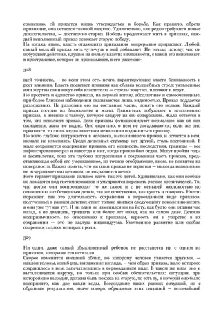 сомнению, ей придется вновь утверждаться в борьбе. Как правило, обретя
признание, она остается таковой надолго. Удивительно, как редко требуются новые
доказательства, — достаточно старых. Победы продолжают жить в приказах, каж-
дый исполненный приказ освежает старую победу.
На взгляд извне, власть отдающего приказания непрерывно прирастает. Любой,
самый мелкий приказ хоть чуть-чуть к ней добавляет. Не только потому, что он
побуждает действия, идущие на пользу власти: в готовности, с какой его исполняют,
в пространстве, которое он пронизывает, в его рассекаю-

328

щей точности, — во всем этом есть нечто, гарантирующее власти безопасность и
рост влияния. Власть посылает приказы как облака волшебных стрел; уязвленные
ими жертвы сами несут себя властителю — стрелы зовут их, пленяют и ведут.
Но простота и единство приказа, на первый взгляд абсолютные и самоочевидные,
при более близком наблюдении оказываются лишь видимостью. Приказ поддается
разложению. Не разложив его на составные части, понять его нельзя. Каждый
приказ состоит из движителя и жала. Движитель побуждает к исполнению
приказа, а именно к такому, которое следует из его содержания. Жало остается в
том, кто исполнил приказ. Если приказы функционируют нормально, как от них
ожидается, жала не видно. Оно спрятано, о нем не догадываются; если же оно
проявится, то лишь в едва заметном нежелании подчиниться приказу.
Но жало глубоко погружается в человека, выполнившего приказ, и остается в нем,
нимало не изменяясь. Среди душевных структур нет другой, столь постоянной. В
жале сохраняется содержание приказа, его мощность, последствия, границы — все
зафиксированное раз и навсегда в миг, когда приказ был отдан. Могут пройти годы
и десятилетия, пока эта глубоко погруженная и сохраненная часть приказа, пред-
ставляющая собой его уменьшенное, но точное отображение, вновь не появится на
поверхности. Важно понять, что ни один приказ не теряется — никогда исполнение
не исчерпывает его целиком, он сохраняется вечно.
Кого терзают приказами сильнее всего, так это детей. Удивительно, как они вообще
не ломаются под гнетом приказов и умудряются пережить рвение воспитателей. То,
что потом они воспроизводят то же самое и с не меньшей жестокостью по
отношению к собственным детям, так же естественно, как кусать и говорить. Но что
поражает, так это длительность сохранения в первозданном виде приказов,
полученных в раннем детстве: стоит только явиться следующему поколению жертв,
а они уже тут как тут. И ни один не изменился ни на йоту, как будто они отданы час
назад, а не двадцать, тридцать или более лет назад, как на самом деле. Детская
восприимчивость по отношению к приказам, верность им и упорство в их
сохранении — это не заслуга индивидуума. Умственное развитие или особая
одаренность здесь не играют роли.

329

Ни один, даже самый обыкновенный ребенок не расстанется ни с одним из
приказов, которыми его истязали.
Скорее изменится внешний облик, по которому человек узнается другими, —
наклон головы, изгиб рта, выражение взгляда, — чем образ приказа, жало которого
сохранилось в нем, запечатлевшись в первозданном виде. В таком же виде оно и
выталкивается наружу, но только при особых обстоятельствах: ситуация, при
которой оно выходит, должна быть похожа на старую, то есть ту, в которой оно было
воспринято, как две капли воды. Воссоздание таких ранних ситуаций, но с
обратным результатом, иначе говоря, обращение этих ситуаций — величайший
 