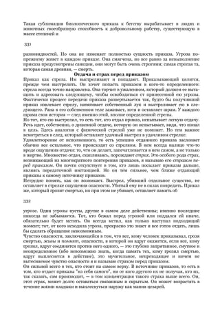 Такая сублимация биологического приказа к бегству вырабатывает в людях и
животных своеобразную способность к добровольному рабству, существующую в
массе степеней и

331

разновидностей. Но она не изменяет полностью сущность приказа. Угроза по-
прежнему живет в каждом приказе. Она смягчена, но все равно за невыполнение
приказа предусмотрены санкции, они могут быть очень строгими; самая строгая та,
которая самая древняя, — смерть.
                        Отдача и страх перед приказом
Приказ как стрела. Им выстреливают и попадают. Приказывающий целится,
прежде чем выстрелить. Он хочет попасть приказом в кого-то определенного:
стрела всегда точно направлена. Она торчит в ужаленном, который должен ее выта-
щить и адресовать следующему, чтобы освободиться от принесенной ею угрозы.
Фактически процесс передачи приказа развертывается так, будто бы получивший
приказ извлекает стрелу, натягивает собственный лук и выстреливает ею в сле-
дующего. Рана в его собственном теле заживает, хотя и оставляет шрам. У каждого
шрама своя история — след именно этой, вполне определенной стрелы.
Но тот, кто ею выстрелил, то есть тот, кто отдал приказ, испытывает легкую отдачу.
Речь идет, собственно, о душевной отдаче, которую он испытывает, видя, что попал
в цель. Здесь аналогия с физической стрелой уже не поможет. Но тем важнее
всмотреться в след, который оставляет удачный выстрел в удачливом стрелке.
Удовлетворение от исполненного, то есть успешно отданного приказа заслоняет
обычно все остальное, что происходит со стрелком. В нем всегда налицо что-то
вроде ощущения отдачи: то, что он делает, запечатлевается в нем самом, а не только
в жертве. Множество отдач, скапливаясь, порождают страх. Это особого рода страх,
возникающий из многократного повторения приказов, я называю его страхом пе-
ред приказом. Он почти отсутствует в том, кто лишь посылает приказы дальше,
являясь передаточной инстанцией. Но он тем сильнее, чем ближе отдающий
приказы к самому источнику приказов.
Нетрудно понять, как он возникает. Выстрел, убивший отдельное существо, не
оставляет в стрелке ощущения опасности. Убитый ему не в силах повредить. Приказ
же, который грозит смертью, но при этом не убивает, оставляет память об

332

угрозе. Одни угрозы пусты, другие в самом деле действенны; именно последние
никогда не забываются. Тот, кто бежал перед угрозой или поддался ей иначе,
обязательно будет мстить. Он всегда мстил, как только наступал подходящий
момент; тот, от кого исходила угроза, прекрасно это знает и все готов отдать, лишь
бы сделать обращение невозможным.
Чувство опасности, заключающейся в том, что все, кому человек приказывал, грозя
смертью, живы и помнят, опасности, в которой он вдруг окажется, если все, кому
грозил, вдруг соединятся против него одного, — это глубоко запрятанное, смутное и
неопределенное (ибо невозможно знать, когда память тех, кому грозил смертью,
вдруг выплеснется в действие), это мучительное, непреходящее и ничем не
вытесняемое чувство опасности я и называю страхом перед приказом.
Он сильней всего в тех, кто стоит на самом верху. В источнике приказов, то есть в
том, кто отдает приказы "из себя самого", ни от кого другого их не получая, кто их,
так сказать, сам производит, — в том концентрация такого страха выше всего. Он,
этот страх, может долго оставаться связанным и скрытым. Он может возрастать в
течение жизни владыки и выплеснуться наружу как мания цезарей.
 