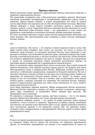 Приказ многим
Нужно различать между приказом, адресованным одному отдельному существу, и
приказом, адресованным многим.
Это разделение содержится уже в биологическом прообразе приказа. Некоторые
животные существуют изолированно и воспринимают вражескую угрозу также в
одиночку. Другие бродят стадами, и угрозу воспринимает все стадо. В первом
случае зверь бежит или прячется сам по себе. Во втором бежит все стадо. Животное,
обычно живущее в стаде, будучи случайно застигнуто врагом в одиночестве,
спасаясь, мчится к стаду. Одиночное бегство и массовое бегство различны по своей
природе. Массовый страх бегущего стада — это древнейшее и, если можно так
выразиться, знакомейшее из массовых состояний, вообще известных человеку.
Из этого состояния массового страха можно весьма правдоподобно объяснить, что
такое жертва. Лев, преследующий стадо мчащихся в ужасе газелей, прекращает
погоню, поймав

333

одно из животных. Эта газель — его жертва в самом широком смысле слова. Она
дарит покой своим товаркам. Как только лев получил, что хотел, и газели это
заметили, страх исчезает, из состояния массового бегства стадо переходит в нор-
мальное состояние: газели беззаботно щиплют траву, занимаясь каждая чем угодно.
Если бы у газелей была религия, а лев был их богом, они могли бы, чтобы ублажить
его алчность, добровольно выдавать ему одну из товарок. Как раз это и происходит
у людей: из состояния массового страха возникают религиозные жертвы, на
некоторое время усмиряющие бег и прожорливость опасной власти.
Масса в состоянии страха стремится быть тесно сплоченной. При острой угрозе ей
кажется безопаснее, если каждый чувствует рядом другого. Ее природа как массы
обусловливается также и направлением бегства. Животное, которое выпрыгнет и
помчится в собственном направлении, подвергается большей опасности. Но оно и
чувствует опасность сильнее, потому что оно одно, оно в большем ужасе. Единое на-
правление их совместного бегства можно назвать их "идеей": их мощно гонит
вперед то же, что сплачивает. Они не в панике, пока не рассеялись, пока каждое
мчится рядом с каждым, повторяя его движения. Это массовое бегство, соверша-
ющееся в параллельном движении ног, шей, голов, напоминает то, что у людей я
назвал ритмической массой.
Если звери окружены, картина меняется. Общее направление бегства исключено.
Массовое бегство переходит в панику: все ищут спасения в одиночку, мешая друг
другу. Круг стягивается. В начавшейся бойне каждый враг другому, ибо
перекрывает путь к спасению.
Но вернемся к приказам. Приказ одному, как было сказано, — не то, что приказ
многим. Прежде чем обосновать этот тезис, обсудим важное исключение.
Искусственное собрание многих — это армия. В армии различие видов приказа
снимается, в чем и состоит ее сущность. Адресуется ли приказ одному, некоторым
или многим, он означает здесь абсолютно одно и то же. Армия существует именно в
силу постоянства приказа и его равенства самому себе. Он приходит сверху,
оставаясь строго направленным и изолированным. Поэтому армия не имеет права
превращаться в массу.

334

В массе же приказ распространяется горизонтально от сочлена к сочлену. В начале
он поражает сверху кого-то одного. Но поскольку его окружают равноценные
другие, он мгновенно переправляет его дальше в их направлении. В страхе он
 