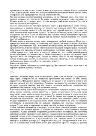 прижимается к ним теснее. В один момент все заражены страхом. Кто-то срывается
в бег, за ним другие, потом все. В силу мгновенного распространения одного и того
же приказа они превращаются в массу и мчатся вместе.
Так как приказ распространяется мгновенно, он не образует жала. Для этого не
хватает времени: то, что могло бы стать твердым элементом, сразу распадается.
Приказ массе не оставляет жала. Угроза, которая побуждает массовое бегство, в
этом же бегстве и растворяется.
Только изолированная ситуация приказа ведет к формированию жала. Угроза,
воплощаемая в приказе одному, не может раствориться вовсе. Кто выполнил
приказ в одиночку, хранит в себе как жало, как твердый кристалл злопамятства,
свой не нашедший выражения протест. Он от него избавится, лишь сам отдав такой
же приказ. Его жало — это не что иное, как скрытое точное отображение приказа,
который был получен, но не передан тут же дальше. Только выразив его, можно
получить избавление.
Приказ многим, следовательно, имеет совершенно особый характер. Цель его —
превратить многих в массу, и, поскольку это удается, он не будит страх. Призывы
ораторов, указывающих путь, выполняют ту же функцию, их можно трактовать как
приказ многим. С точки зрения мгновенно возникающей и стремящейся сохранить
себя массы эти призывы нужны и необходимы. Искусство оратора состоит в том,
чтобы превратить свои цели в лозунги, подав их так, чтобы способствовать
возникновению и сохранению массы. Он создает массу и держит ее в живых силой
приказа. Если это совершилось, совсем не важно, чего он от нее потребует. Он
может беспощадно грозить и оскорблять собрание одиночек, и они заплатят ему
любовью, если таким способом он сплотит их в массу.
Ожидание приказа
Солдат на службе действует только по приказу. Что ему нра^ вится, а что нет — не
берется в расчет: солдату в выборе,

335

отказано. Дилеммы перед ним не возникают: даже если он медлит, задумавшись,
куда идти, выбирает не он. Активные проявления его жизни со всех сторон
ограничены. Что делают другие солдаты, то же делает и он вместе с ними, а они
как раз делают то, что приказано. Лишение возможности совершать поступки,
которые другими людьми, как он считает, делаются свободно, заставляет его
ревностно относиться к тому, что он должен делать.
Часовой на посту лучше всего выражает психическое строение солдата. Ему нельзя
уйти, нельзя заснуть, нельзя двинуться с места; исключение составляют лишь
некоторые четко предписанные операции. Его задача состоит в сопротивлении
любому позыву покинуть свой пост, в какой бы форме этот позыв ни проявился.
Солдатский негативизм, как это можно назвать, есть становой хребет службы.
Солдат подавляет в себе удовольствие, страх, беспокойство, то есть все текущие
побуждения к деятельности, из которых складывается обычная человеческая
жизнь. Лучше всего это выходит, когда он сам себе в них не признается.
Любое действие, которое он совершает, должно быть санкционировано приказом.
Поскольку это вообще трудно — ничего не совершать, накапливается энергия
ожидания. Жажда действия возрастает до немыслимых масштабов. Но поскольку
действию должен предшествовать приказ, ожидание переориентируется на приказ:
хороший солдат всегда сознательно находится в ожидании приказа. Это состояние
всячески поддерживается и культивируется, что хорошо видно в позициях и
формулах военного распорядка. Энергичность солдата обнаруживается в тот миг,
как он вытягивается перед начальством для получения приказа. Формулы доклада
 