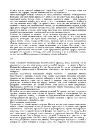 теснясь вокруг лежащей посередине "горы Милосердия". С вершины горы, где
некогда стоял пророк, несутся пламенные слова проповедника.
Масса скандирует в ответ: "Лабеикка йа Рабби, лабеикка! Мы ждем твоих приказов,
Господин, мы ждем твоих приказов!" Этот зов не умолкает весь день, переходя в
неистовый вопль. Потом, будто в припадке массового ужаса — этот феномен
получил название ифадха, или поток, — все устремляются прочь от Арафата в
сторону местечка Моздалифа, где проводят ночь, а наутро, как одержимые, бегут
дальше — к Мине. Это беспорядочное бегство, где все сталкиваются, падают, топчут
друг друга, каждый раз стоит жизни нескольким паломникам. В Мине забивают и
приносят в жертву огромное количество животных, мясо тут же поедают, оставляя
за собой залитую кровью, усыпанную объедками и костями землю.
Стояние на Арафате — момент, когда ожидание приказа массами верующих
достигает высшей интенсивности. Это ясно уже из формулы "Мы ждем твоих
приказов, Господин, мы ждем твоих приказов!", тысячекратно произносимой
устами толпы. Ислам, то есть преданность, приведен здесь к своему наименьшему
общему знаменателю, когда люди не способны думать ни о чем, кроме как о
приказах господина, и всеми силами вымаливают этот приказ. Массовому страху,
который вдруг овладевает толпой и переходит в беспримерное массовое бегство,
имеется убедительное объяснение. Здесь прорывается древняя природа приказа,
который есть приказ к бегству, хотя сами верующие и не в состоянии понять,
почему это так. Интенсивность их ожидания в массе до бесконеч-

338

ности усиливает действенность божественного приказа, пока, наконец, он не
выливается в то, чем изначально является любой приказ — в приказ к бегству.
Приказ Бога обращает людей в бегство. Продолжение бегства на следующий день
после ночи, проведенной в Моздалифе, показывает, что мощь приказа еще не
исчерпана.
Согласно исламскому пониманию, смерть человека — результат прямого
божественного приказа. Именно этой смерти паломники стараются избежать,
переводя ее на животных, которых забивают в Мине, конечном пункте бегства.
Животные умирают здесь вместо людей — перенос, практикуемый многими
религиями, вспомним хотя бы жертву Авраама. Так люди избегают кровавой
расправы, уготованной им самим Богом. Они доказали свою преданность,
обратившись в бегство по его приказу, но все же не отдали крови; земля напо-илась
кровью массы убитых животных.
Не найти другого религиозного обычая, который бы демонстрировал подлинную
природу приказа ярче, чем стояние на Арафате, викуф, и последующее бегство,
ифадха. Сущность ислама, в котором вообще религиозная заповедь несет в себе
непосредственность приказа, а также ожидание приказа и приказ как таковой,
проявляются здесь в чистейшем виде.
Жало приказа и дисциплина
Дисциплина составляет сущность армии. Но есть дисциплина явная и дисциплина
тайная. Явная дисциплина — это дисциплина приказов; как было показано, строгое
ограничение . источника приказов ведет к формированию крайне своеобразного
существа, скорее стереометрической фигуры, чем существа, то есть солдата. Для
него характерно постоянное существование в ожидании приказа. Оно кладет
отпечаток на его облик и фигуру: солдат, который больше не ждет приказа, — уже
не солдат и форму носит только для вида. Строение солдата очевидно, оно на виду.
Но явная дисциплина еще не все. Наряду с ней существует еще одна — тайная, о
которой не любят говорить и которая сама себя старается не демонстрировать.
 