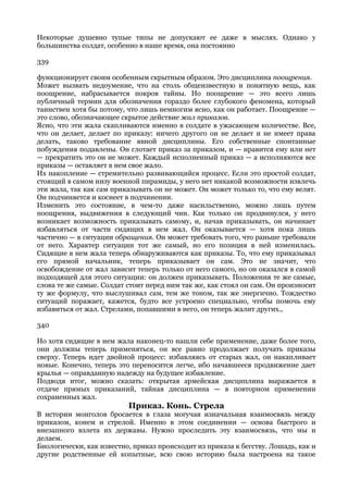 Некоторые душевно тупые типы не допускают ее даже в мыслях. Однако у
большинства солдат, особенно в наше время, она постоянно

339

функционирует своим особенным скрытным образом. Это дисциплина поощрения.
Может вызвать недоумение, что на столь общеизвестную и понятную вещь, как
поощрение, набрасывается покров тайны. Но поощрение — это всего лишь
публичный термин для обозначения гораздо более глубокого феномена, который
таинствен хотя бы потому, что лишь немногим ясно, как он работает. Поощрение —
это слово, обозначающее скрытое действие жал приказов.
Ясно, что эти жала скапливаются именно в солдате в ужасающем количестве. Все,
что он делает, делает по приказу: ничего другого он не делает и не имеет права
делать, таково требование явной дисциплины. Его собственные спонтанные
побуждения подавлены. Он глотает приказ за приказом, и — нравится ему или нет
— прекратить это он не может. Каждый исполненный приказ — а исполняются все
приказы — оставляет в нем свое жало.
Их накопление — стремительно развивающийся процесс. Если это простой солдат,
стоящий в самом низу военной пирамиды, у него нет никакой возможности извлечь
эти жала, так как сам приказывать он не может. Он может только то, что ему велят.
Он подчиняется и коснеет в подчинении.
Изменить это состояние, в чем-то даже насильственно, можно лишь путем
поощрения, выдвижения в следующий чин. Как только он продвинулся, у него
возникает возможность приказывать самому, и, начав приказывать, он начинает
избавляться от части сидящих в нем жал. Он оказывается — хотя пока лишь
частично — в ситуации обращения. Он может требовать того, что раньше требовали
от него. Характер ситуации тот же самый, но его позиция в ней изменилась.
Сидящие в нем жала теперь обнаруживаются как приказы. То, что ему приказывал
его прямой начальник, теперь приказывает он сам. Это не значит, что
освобождение от жал зависит теперь только от него самого, но он оказался в самой
подходящей для этого ситуации: он должен приказывать. Положения те же самые,
слова те же самые. Солдат стоит перед ним так же, как стоял он сам. Он произносит
ту же формулу, что выслушивал сам, тем же тоном, так же энергично. Тождество
ситуаций поражает, кажется, будто все устроено специально, чтобы помочь ему
избавиться от жал. Стрелами, попавшими в него, он теперь жалит других.,

340

Но хотя сидящие в нем жала наконец-то нашли себе применение, даже более того,
они должны теперь применяться, он все равно продолжает получать приказы
сверху. Теперь идет двойной процесс: избавляясь от старых жал, он накапливает
новые. Конечно, теперь это переносится легче, ибо начавшееся продвижение дает
крылья — оправданную надежду на будущее избавление.
Подводя итог, можно сказать: открытая армейская дисциплина выражается в
отдаче прямых приказаний, тайная дисциплина — в повторном применении
сохраненных жал.
                          Приказ. Конь. Стрела
В истории монголов бросается в глаза могучая изначальная взаимосвязь между
приказом, конем и стрелой. Именно в этом соединении — основа быстрого и
внезапного взлета их державы. Нужно проследить эту взаимосвязь, что мы и
делаем.
Биологически, как известно, приказ происходит из приказа к бегству. Лошадь, как и
другие родственные ей копытные, всю свою историю была настроена на такое
 
