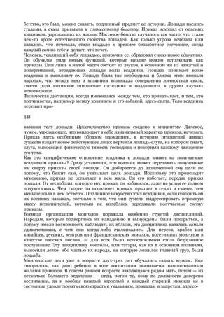 бегство, это был, можно сказать, подлинный предмет ее истории. Лошади паслись
стадами, а стада привыкли к совместному бегству. Приказ исходил от опасных
хищников, угрожавших их жизни. Массовое бегство случалось так часто, что стало
чем-то вроде естественного свойства лошадей. Как только угроза исчезала или
казалось, что исчезала, стадо впадало в прежнее беззаботное состояние, когда
каждый сам по себе и делает, что хочет.
Человек, усиливший себя лошадью, приручив ее, образовал с нею новое единство.
Он обучился ряду новых функций, которые вполне можно истолковать как
приказы. Они лишь в малой части состоят из звуков, в основном же из нажатий и
подергиваний, передающих лошади волю всадника. Лошадь понимает волю
всадника и исполняет ее. Лошадь была так необходима и близка этим конным
народам, что между нею и хозяином возникала совершенно личностная связь,
своего рода интимное отношение господина и подданного, в других случаях
невозможное.
Физическая дистанция, всегда имеющаяся между тем, кто приказывает, и тем, кто
подчиняется, например между хозяином и его собакой, здесь снята. Тело всадника
передает при-

341

казания телу лошади. Пространство приказа сведено к минимуму. Далекое,
чужое, угрожающее, что воплощает в себе изначальный характер приказа, исчезает.
Приказ здесь особенным образом одомашнен, в историю отношений живых
существ входит новое действующее лицо: верховая лошадь-слуга, на котором сидят,
слуга, выносящий физическую тяжесть господина и покорный каждому движению
его тела.
Как это специфическое отношение всадника к лошади влияет на получаемые
всадником приказы? Сразу установим, что всадник может передавать полученные
им сверху приказы своей лошади. Он добирается до назначенной ему цели не
потому, что бежит сам, он указывает цель лошади. Поскольку это происходит
мгновенно, приказ не оставляет в нем жала. Он его избегает, передав приказ
лошади. От несвободы, которую нес приказ, он избавился, даже не успев ее толком
почувствовать. Чем скорее он исполняет приказ, прыгает в седло и скачет, тем
меньше жала в нем остается. Подлинное искусство этих всадников, если говорить об
их военных навыках, состояло в том, что они сумели выдрессировать огромную
массу исполнителей, которым не колеблясь передавали получаемые сверху
приказы.
Военная организация монголов поражала особенно строгой дисциплиной.
Народам, которые подверглись их нападению и вынуждены были покориться, а
потому имели возможность наблюдать их вблизи, эта дисциплина казалась самым
удивительным, с чем они когда-либо сталкивались. Для персов, арабов или
китайцев, русских, венгров или францисканских монахов, посетивших монголов в
качестве папских послов, — для всех было непостижимым столь безусловное
послушание. Эту дисциплину монголы, или татары, как их в основном называли,
выносили легко, ибо частью их народа, на которую ложился главный груз, были
лошади.
Монгольские дети уже в возрасте двух-трех лет обучались ездить верхом. Уже
говорилось, как рано ребенок в ходе воспитания оказывается нашпигованным
жалами приказов. В совсем раннем возрасте находящаяся рядом мать, потом — из
несколько большего отдаления — отец, потом те, кому по должности доверено
воспитание, да и вообще каждый взрослый и каждый старший никогда не в
состоянии удовлетворить свою страсть к указаниям, приказам и запретам, адресо-
 