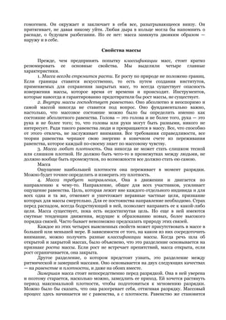 гомогенен. Он окружает и заключает в себя все, разыгрывающееся внизу. Он
притягивает, не давая никому уйти. Любая дыра в кольце могла бы напомнить о
распаде, о будущем разбегании. Но ее нет: масса замкнута двояким образом —
наружу и в себе.

                                  Свойства массы

      Прежде, чем предпринять попытку классификации масс, стоит кратко
резюмировать ее основные свойства. Мы выделили четыре главные
характеристики.
      1. Масса всегда стремится расти. Ее росту по природе не положено границ.
Если границы ставятся искусственно, то есть путем создания институтов,
применяемых для сохранения закрытых масс, то всегда существует опасность
извержения массы, которое время от времени и происходит. Инструментов,
которые навсегда и гарантированно предотвратили бы рост массы, не существует.
      2. Внутри массы господствует равенство. Оно абсолютно и неоспоримо и
самой массой никогда не ставится под вопрос. Оно фундаментально важно,
настолько, что массовое состояние можно было бы определить именно как
состояние абсолютного равенства. Голова — это голова и не более того, рука — это
рука и не более того; то, что головы или руки могут быть разными, никого не
интересует. Ради такого равенства люди и превращаются в массу. Все, что способно
от этого отвлечь, не заслуживает внимания. Все требования справедливости, все
теории равенства черпают свою энергию в конечном счете из переживания
равенства, которое каждый по-своему знает по массовому чувству.
      3. Масса любит плотность. Она никогда не может стать слишком тесной
или слишком плотной. Не должно быть чего-то в промежутках между людьми, не
должно вообще быть промежутков, по возможности все должно стать ею самою.
      Масса
      Ощущение наибольшей плотности она переживает в момент разрядки.
Можно будет точнее определить и измерить эту плотность.
      4. Масса требует направления, Она в движении и двигается по
направлению к чему-то. Направление, общее для всех участников, усиливает
ощущение равенства. Цель, которая лежит вне каждого отдельного индивида и для
всех одна и та же, отменяет и уничтожает неравные частные цели, признание
которых для массы смертельно. Для ее постоянства направление необходимо. Страх
перед распадом, всегда бодрствующий в ней, позволяет направить ее к какой-либо
цели. Масса существует, пока есть недостигнутая цель. Но еще в ней имеются
смутные тенденции движения, ведущие к образованию новых, более высокого
порядка связей. Часто бывает невозможно предсказать природу этих связей.
      Каждое из этих четырех выясненных свойств может присутствовать в массе в
большей или меньшей мере. В зависимости от того, на каком из них сосредоточить
внимание, можно получить разные классификации массы. Когда речь шла об
открытой и закрытой массах, было объяснено, что это разделение основывается на
признаке роста массы. Если рост не встречает препятствий, масса открыта, если
рост ограничивается, она закрыта.
      Другое разделение, о котором предстоит узнать, это разделение между
ритмической и замершей массами. Оно основывается на двух следующих качествах
— на равенстве и плотности, и даже на обоих вместе.
      Замершая масса стоит непосредственно перед разрядкой. Она в ней уверена
и поэтому старается, насколько можно, замедлить ее приход. Ей хочется растянуть
период максимальной плотности, чтобы подготовиться к мгновению разрядки.
Можно было бы сказать, что она разогревает себя, оттягивая разрядку. Массовый
процесс здесь начинается не с равенства, а с плотности. Равенство же становится
 