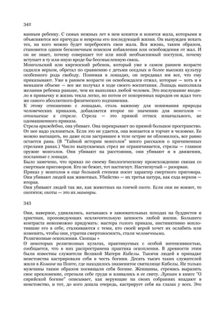 342

ванным ребенку. С самых нежных лет в нем копятся и копятся жала, которыми и
объясняются все причуды и неврозы его последующей жизни. Он вынужден искать
тех, на кого можно будет перебросить свои жала. Вся жизнь, таким образом,
становится одним бесконечным поиском избавления или освобождения от жал. И
он не знает, почему совершает тот или иной необъяснимый поступок, почему
вступает в ту или иную вроде бы бессмысленную связь.
Монгольский или киргизский ребенок, который уже в самом раннем возрасте
садился верхом, обретал по сравнению с детьми оседлых и более высоких культур
особенного рода свободу. Понимая в лошадях, он передавал им все, что ему
приказывают. Уже в раннем возрасте он освобождался отжал, которые — хоть и в
меньшем объеме — все же получал в ходе своего воспитания. Лошадь выполняла
желания ребенка раньше, чем их выполнял любой человек. Это послушание входи-
ло в привычку и жизнь текла легко, но потом от покоренных народов он ждал того
же самого абсолютного физического подчинения.
К этому отношению с лошадью, столь важному для понимания природы
человеческих приказов, добавляется второе по значению для монголов —
отношение к стреле. Стрела — это прямой оттиск изначального, не
одомашненного приказа.
Стрела враждебна, она убивает. Она перекрывает по прямой большое пространство.
От нее надо уклоняться. Если это не удается, она вонзается и торчит в человеке. Ее
можно вытащить, но даже если застрявшее в теле острие не обломилось, все равно
остается рана. (В "Тайной истории монголов" много рассказов о причиненных
стрелами ранах.) Число выпускаемых стрел не ограничивается, стрелы — главное
оружие монголов. Они убивают на расстоянии, они убивают и в движении,
посланные с лошади.
Было замечено, что приказ по своему биологическому происхождению связан со
смертным приговором. Кто не бежит, тот настигнут. Настигнутый — разорван.
Приказ у монголов в еще большей степени носит характер смертного приговора.
Они убивают людей как животных. Убийство — их третья натура, как езда верхом —
вторая.
Они убивают людей так же, как животных на гончей охоте. Если они не воюют, то
охотятся; охоты — это их маневры.

343

Они, наверное, удивлялись, натыкаясь в завоевательных походах на буддистов и
христиан, проповедующих исключительную ценность любой жизни. Большего
контраста невозможно придумать: мастера голого приказа, инстинктивно вопло-
тившие его в себе, сталкиваются с теми, кто своей верой хочет их ослабить или
изменить, чтобы они, утратив смертоносность, стали человечными.
Религиозные оскопления. Скопцы »
О некоторых религиозных культах, практикуемых с особой интенсивностью,
сообщается, что в них распространена практика оскопления. В древности этим
были известны служители Великой Матери Кибелы. Тысячи людей в припадке
неистовства кастрировали себя в честь богини. Десять тысяч таких служителей
жили в Комане на Понте, где находилось знаменитое святилище Кибелы. Не только
мужчины таким образом посвящали себя богине. Женщины, стремясь выразить
свое преклонение, отрезали себе груди и вливались в ее свиту. Лукиан в книге "О
сирийской богине" описывает, как верующие на своих собраниях впадают в
неистовство, и тот, до кого дошла очередь, кастрирует себя на глазах у всех. Это
 