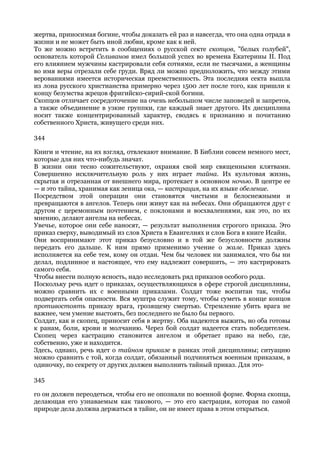 жертва, приносимая богине, чтобы доказать ей раз и навсегда, что она одна отрада в
жизни и не может быть иной любви, кроме как к ней.
То же можно встретить в сообщениях о русской секте скопцов, "белых голубей",
основатель которой Селиванов имел большой успех во времена Екатерины II. Под
его влиянием мужчины кастрировали себя сотнями, если не тысячами, а женщины
во имя веры отрезали себе груди. Вряд ли можно предположить, что между этими
верованиями имеется историческая преемственность. Эта последняя секта вышла
из лона русского христианства примерно через 1500 лет после того, как пришли к
концу безумства жрецов фригийско-сирий-ской богини.
Скопцов отличает сосредоточение на очень небольшом числе заповедей и запретов,
а также объединение в узкие группки, где каждый знает другого. Их дисциплина
носит также концентрированный характер, сводясь к признанию и почитанию
собственного Христа, живущего среди них.

344

Книги и чтение, на их взгляд, отвлекают внимание. В Библии совсем немного мест,
которые для них что-нибудь значат.
В жизни они тесно сожительствуют, охраняя свой мир священными клятвами.
Совершенно исключительную роль у них играет тайна. Их культовая жизнь,
скрытая и отрезанная от внешнего мира, протекает в основном ночью. В центре ее
— и это тайна, хранимая как зеница ока, — кастрация, на их языке обеление.
Посредством этой операции они становятся чистыми и белоснежными и
превращаются в ангелов. Теперь они живут как на небесах. Они обращаются друг с
другом с церемонным почтением, с поклонами и восхвалениями, как это, по их
мнению, делают ангелы на небесах.
Увечье, которое они себе наносят, — результат выполнения строгого приказа. Это
приказ сверху, выводимый из слов Христа в Евангелиях и слов Бога в книге Исайи.
Они воспринимают этот приказ безусловно и в той же безусловности должны
передать его дальше. К ним прямо применимо учение о жале. Приказ здесь
исполняется на себе тем, кому он отдан. Чем бы человек ни занимался, что бы ни
делал, подлинное и настоящее, что ему надлежит совершить, — это кастрировать
самого себя.
Чтобы внести полную ясность, надо исследовать ряд приказов особого рода.
Поскольку речь идет о приказах, осуществляющихся в сфере строгой дисциплины,
можно сравнить их с военными приказами. Солдат тоже воспитан так, чтобы
подвергать себя опасности. Вся муштра служит тому, чтобы суметь в конце концов
противостоять приказу врага, грозящему смертью. Стремление убить врага не
важнее, чем умение выстоять, без последнего не было бы первого.
Солдат, как и скопец, приносит себя в жертву. Оба надеются выжить, но оба готовы
к ранам, боли, крови и молчанию. Через бой солдат надеется стать победителем.
Скопец через кастрацию становится ангелом и обретает право на небо, где,
собственно, уже и находится.
Здесь, однако, речь идет о тайном приказе в рамках этой дисциплины; ситуацию
можно сравнить с той, когда солдат, обязанный подчиняться военным приказам, в
одиночку, по секрету от других должен выполнить тайный приказ. Для это-

345

го он должен переодеться, чтобы его не опознали по военной форме. Форма скопца,
делающая его узнаваемым как такового, — это его кастрация, которая по самой
природе дела должна держаться в тайне, он не имеет права в этом открыться.
 