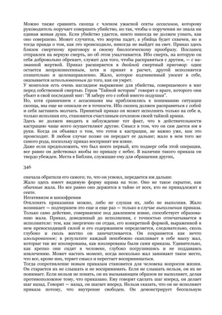 Можно также сравнить скопца с членом ужасной секты ассасинов, которому
руководитель поручает совершить убийство, но так, чтобы о поручении не знала ни
единая живая душа. Если убийство удастся, никто никогда не должен узнать, как
оно совершено. Может случится, что жертва падет, а убийца будет схвачен, но и
тогда правда о том, как это происходило, никогда не выйдет на свет. Приказ здесь
близок смертному приговору и своему биологическому прообразу. Посланец
отправлен на верную смерть, но об этом умалчивается. Ибо смерть, на которую он
себя добровольно обрекает, служит для того, чтобы расправиться с другим, — с на-
званной жертвой. Приказ расширяется в двойной смертный приговор: один
остается непроизнесенным, хотя и принят в расчет, другой исполняется
сознательно и целенаправленно. Жало, которое подчиненный уносит в себе,
оказывается использованным до того, как он умрет.
У монголов есть очень наглядное выражение для убийства, совершаемого в миг
перед собственной смертью. Герои "Тайной истории" говорят о враге, которого они
убьют в свой последний миг: "Я заберу его с собой вместо подушки".
Но, хотя сравнением с ассасинами мы приблизились к пониманию ситуации
скопца, мы еще не описали ее в точности. Ибо скопец должен расправиться с собой
и себя заставить молчать. Принятый приказ он может исполнить только на себе и,
только исполнив его, становится счастливым сочленом своей тайной армии.
Здесь не должен вводить в заблуждение тот факт, что в действительности
кастрацию чаще всего осуществляют другие. Смысл в том, что он сам дается им в
руки. Когда он объявил о том, что готов к кастрации, не важно уже, как это
происходит. В любом случае позже он передаст ее дальше; жало в нем того же
самого рода, поскольку приказ воспринят им извне.
Даже если предположить, что был некто первый, кто подверг себя этой операции,
все равно он действовал якобы по приказу с небес. В наличии такого приказа он
твердо убежден. Места в Библии, служащие ему для обращения других,

346

сначала обратили его самого; то, что он усвоил, передается им дальше.
Жало здесь имеет видимую форму шрама на теле. Оно не такое скрытое, как
обычные жала. Но все равно оно держится в тайне от всех, кто не принадлежит к
секте.
Негативизм и шизофрения
Отклонять приказания можно, либо не слушая их, либо не выполняя. Жало
возникает — подчеркнем это еще и еще раз — только в случае выполнения приказа.
Только само действие, совершаемое под давлением извне, способствует образова-
нию жала. Приказ, доведенный до исполнения, с точностью отпечатывается в
исполнителе: тем, как энергично он отдан, его конкретной формой, выраженной в
нем превосходящей силой и его содержанием определяется, следовательно, сколь
глубоко и сколь жестко он запечатлевается. Он сохраняется как нечто
изолированное; в результате каждый неизбежно скапливает в себе массу жал,
которые так же изолированы, как изолированы были сами приказы. Удивительно,
как крепко они сидят в человеке, глубоко погрузившись и не поддаваясь
извлечению. Может настать момент, когда несколько жал занимают такое место,
что все, кроме них, теряет смысл и перестает восприниматься.
Тогда сопротивление новым приказам становится для человека вопросом жизни.
Он старается их не слышать и не воспринимать. Если не слышать нельзя, он их не
понимает. Если нельзя не понять, он их вызывающим образом не выполняет, делая
противоположное тому, что приказано. Ему говорят сделать шаг вперед, он делает
шаг назад. Говорят — назад, он шагает вперед. Нельзя сказать, что он не исполняет
приказа потому, что внутренне свободен. Он демонстрирует бессильную
 