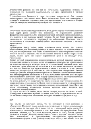 лунатическую реакцию, но она все же обусловлена содержанием приказа. В
психиатрии это именуется негативизмом, он ярко проявляется в случаях
шизофрении.
У шизофреников бросается в глаза отсутствие контактности. Они гораздо
изолированнее, чем прочие люди. Такое впечатление, будто они закупорены в
самих себе, не связаны с другими, ничего не воспринимают и не понимают. В своем
упорстве они сродни каменным скульптурам: нет позиции, в

347

которой они не могли бы вдруг окаменеть. Но в другой период болезни те же самые
люди вдруг резко меняют свое поведение. Их внушаемость достигает
фантастических масштабов. Все исполняется с такой полнотой и стремительностью,
что кажется, в них вселился другой человек. На них будто находят припадки
сервильности, услужливости, доходящей до раболепства. Каменные статуи
превращаются в одержимых службой рабов, выполняющих команды с рвением,
доходящим до
абсурда.
Противоречие между этими двумя позициями столь велико, что кажется
непостижимым, как это может уживаться в одном человеке. Но если отвлечься от
того, как это отражается в них самих, если поглядеть на дело совершенно внешним
образом, то нельзя отрицать, что оба положения присущи и жизни "нормальных"
людей. Только здесь они служат определенной цели и не выглядят столь
утрированно.
Солдат, который не реагирует на внешние импульсы, который окаменел на посту и
не может его покинуть, которого ничем не заставишь делать то, что в другое время
он делал постоянно и с удовольствием, то есть настоящий опытный солдат при
исполнении своих обязанностей находится в искусственно вызванном состоянии
негативизма. Конечно, при определенном условии, а именно в случае приказа
начальства, он приходит в действие, но только при одном этом условии. Именно
благодаря реакции на определенные приказы он и введен в состояние негативизма.
Это манипулируемый негативизм, и в силах начальства перевести его в полярно
противоположное состояние. Если солдату будет приказано, он продемонстрирует
те же рвение и услужливость, что и шизофреник в его противофазе.
Но нужно добавить, что солдат отлично знает, почему он ведет себя именно так. Он
подчиняется под страхом смерти. Как он постепенно привыкает к этому состоянию
и начинает ему внутренне соответствовать, показано в предыдущей главе. Здесь мы
хотим подчеркнуть несомненное внешнее сходство между солдатом при
исполнении и шизофреником.
Но здесь просится и совсем другая мысль, которая кажется не менее важной.
Шизофреник в состоянии крайней суггестии ведет себя как представитель массы.
Он точно так же внушаем, точно также реагирует на любое побуждение. Сход-

348

ства обычно не замечают, потому что он пребывает в этом состоянии в
одиночестве. Поскольку массы нет, никому не приходит в голову предположить,
что внутренне он ощущает себя в массе, что он — вырванный кусок массы. Это
можно понять, только обратившись к тому, как видят себя сами больные. Одна
женщина говорила, что "все люди находятся внутри ее тела". Другая слышала
"разговоры комаров". Некий мужчина слышал "729000 девушек", другой — "шепот
всего человечества". В представлениях шизофреников присутствуют—в
превращенных формах — все существующие виды массы; с них можно было бы
 