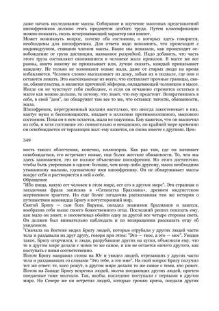 даже начать исследование массы. Собирание и изучение массовых представлений
шизофреников должно стать предметом особого труда. Путем классификации
можно показать, сколь исчерпывающий характер они имеют.
Может возникнуть вопрос, почему оба состояния, о которых здесь говорится,
необходимы для шизофреника. Для ответа надо вспомнить, что происходит с
индивидуумом, ставшим членом массы. Выше мы показали, как происходит ос-
вобождение от груза дистанции, названное разрядкой. Надо добавить, что часть
этого груза составляют скопившиеся в человеке жала приказов. В массе же все
равны, никто никому не приказывает или, лучше сказать, каждый приказывает
каждому. Не только не возникают новые жала, даже от старых люди на время
избавляются. Человек словно выскакивает из дому, забыв их в подвале, где они и
остаются лежать. Это выскакивание из всего, что составляет прочные границы, свя-
зи, обязательства, и является причиной эйфории, овладевающей человеком в массе.
Нигде он не чувствует себя свободнее, и если он отчаянно стремится остаться в
массе как можно дольше, то потому, что знает, что ему предстоит. Возвратившись в
себя, в свой "дом", он обнаружит там все то же, что оставил: тягости, обязанности,
жала.
Шизофреник, перегруженный жалами настолько, что иногда закостеневает в них,
кактус муки и беспомощности, впадает в иллюзию противоположного, массового
состояния. Пока он в нем остается, жала не ощутимы. Ему кажется, что он выскочил
из себя, и хотя состояние это сомнительно и ненадежно, по крайней мере временно
он освобождается от терзающих жал: ему кажется, он снова вместе с другими. Цен-

349

ность такого облегчения, конечно, иллюзорна. Как раз там, где он начинает
освобождаться, его встречают новые, еще более жесткие обязанности. То, чем мы
здесь занимаемся, это не полное объяснение шизофрении. Но этого достаточно,
чтобы быть уверенным в одном: больше, чем кому-либо другому, масса необходима
утыканному жалами, удушаемому ими шизофренику. Он не обнаруживает массы
вокруг себя и растворяется в ней в себе.
Обращение
"Ибо пища, какую ест человек в этом мире, ест его в другом мире". Эта странная и
загадочная фраза записана в «Сатапатха Брахмана», древнем индуистском
жертвенном трактате. Но еще более загадочна рассказанная там же история о
путешествии ясновидца Бригу в потусторонний мир.
Святой Бригу — сын бога Варуны, овладел знаниями брахманов и занесся,
вообразив себя выше своего божественного отца. Последний решил показать ему,
как мало он знает, и посоветовал обойти одну за другой все четыре стороны света.
Он должен был внимательно наблюдать и по возвращении рассказать отцу об
увиденном.
"Сначала на Востоке видел Бригу людей, которые отрубали у других людей части
тела и раздавали их друг другу, говоря при этом: "Это — твое, а это — мое". Увидев
такое, Бригу огорчился, и люди, разрубавшие других на куски, объяснили ему, что
те в другом мире делали с ними то же самое, и им не остается ничего другого, как
поступать с ними соответственно.
Потом Бригу направил стопы на Юг и увидел людей, отрезавших у других части
тела и раздававших со словами "Это тебе, а это мне". На свой вопрос Бригу получил
тот же ответ: те, кого режут, в другом мире делали то же самое с теми, кто режет.
Потом на Западе Бригу встретил людей, молча поедающих других людей, причем
поедаемые тоже молчали. Так, якобы, последние поступали с первыми в другом
мире. Но Севере же он встретил людей, которые громко крича, поедали других
 