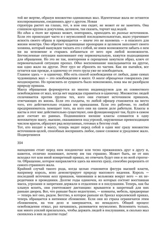 той же жертве, образуя множество одинаковых жал. Идентичные жала не остаются
изолированными, соединяясь друг с другом. Новая
структура растет на глазах, тот, в ком она сидит, не может ее не заметить. Она
слишком крупна и докучлива, целиком, так сказать, торчит над водой.
Но один и тот же приказ может, повторяясь, приходить из разных источников.
Если это происходит часто и с неумолимой последовательностью, жало утрачивает
ясность своего образа и превращается — иначе это не назовешь — в опасного для
жизни монстра. Оно обретает чудовищные пропорции и целиком заполняет своего
хозяина, который вынужден таскать его с собой, не имея возможности забыть о нем
ни на мгновение и стараясь избавиться от него при любой возможности.
Бесчисленные ситуации напоминают ему первоначальную, кажутся подходящими
для обращения. Но это не так, повторения и скрещения замутили образ, ключ от
первоначальной ситуации пропал. Одно воспоминание накладывается на другое,
как одно жало на другое. Этот груз не сбросить по частям. Как ни пытайся, все
остается как прежде, в одиночку от этого груза уже не освободиться.
Главное здесь — в одиночку. Ибо есть способ освобождения от любых, даже самых
чудовищных жал — это освобождение в массе. О массе обращения говорилось уже
неоднократно. Но прояснить ее сущность было невозможно, пока мы не разобрали
природу приказа.
Масса обращения формируется из многих индивидуумов для их совместного
освобождения от жал, когда нет надежды справиться в одиночку. Множество людей
сплачивается против группы тех, кого они считают источником приказов,
отягчающих их жизнь. Если это солдаты, то любой офицер становится на место
того, кто действительно отдавал им приказания. Если это рабочие, то любой
предприниматель замещает того, на кого они на самом деле работали. Классы и
касты в этот миг действительно существуют, они функционируют так, будто в самом
деле состоят из равных. Поднявшиеся низшие классы сливаются в одну
всеохватную массу, высшие, оказавшиеся под угрозой, окруженные превосходящим
числом врагов, образуют ряд испуганных, готовых к бегству стай.
Тот, кто входит в массу, теперь видит перед собой в один миг сразу множество
источников-целей, способных воспринять любое, самое сложное и уродливое жало.
Подвергшиеся

354

нападению стоят перед ним поодиночке или тесно прижавшись друг к другу и,
кажется, отлично понимают, почему им так страшно. Может быть, не от них
исходил тот или иной конкретный приказ, но отвечать будут они и по всей строгос-
ти. Обращение, которое направляется здесь на многих сразу, способно разрешить от
самого страшного жала.
Крайний случай такого рода, когда целью становится фигура высшей власти,
например король, ясно демонстрирует природу массового видения. Король —
последний источник всех приказов, чиновники и вельможи вокруг него — их пе-
редатчики и проводники. Долгие годы одиночек, из которых состоит восставшая
масса, угрозами и запретами держали в отдалении и в послушании. Теперь, как бы
хлынув вспять, они уничтожают дистанцию: врываются в запретный для них
раньше дворец. Все, что раньше было недоступно, — комнаты, мебель, придворные
— теперь вот оно, рядом. Бегство, в которое раньше их бросал королевский приказ,
теперь обращается в интимное сближение. Если они из страха ограничатся этим
сближением, на том дело и завершается, но ненадолго. Общий процесс
освобождения отжал, раз начавшись, развивается неумолимо. Вспомнить только,
как много усилий прилагалось, чтобы держать людей в послушании, и сколько жал
скопилось в них за долгие годы!
 