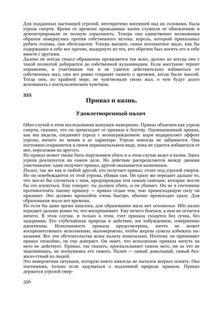 Для подданных настоящей угрозой, неотвратимо висевшей над их головами, была
угроза смерти. Время от времени проводимые казни служили ее обновлению и
демонстрировали ее полную серьезность. Теперь она единственно возможным
образом повернулась против собственного истока: король, который приказывал
рубить головы, сам обезглавлен. Теперь высшее, самое всеохватное жало, как бы
содержащее в себе все прочие, выдернуто из тех, кто обречен был носить его в себе
вместе с другими.
Далеко не всегда смысл обращения проявляется так ясно, далеко не всегда оно с
такой полнотой добирается до собственной кульминации. Если восстание терпит
поражение, и участникам так и не удается действительно избавиться от
собственных жал, они все равно сохранят память о времени, когда были массой.
Тогда они, по крайней мере, не чувствовали своих жал, о чем будут долго
вспоминать с ностальгическим чувством.

355
                            Приказ и казнь.

                        Удовлетворенный палач

Один случай в этом исследовании выпущен намеренно. Приказ объяснен как угроза
смерти, сказано, что он происходит от приказа к бегству. Одомашненный приказ,
как мы видели, соединяет угрозу с вознаграждением: корм подкрепляет эффект
угрозы, ничего не меняя в ее характере. Угроза никогда не забывается. Она
постоянно сохраняется в своем первоначальном виде, пока не удается избавиться от
нее, переложив на другого.
Но приказ может также быть поручением убить и в этом случае ведет к казни. Здесь
угроза реализуется на самом деле. Но действие распределяется между двоими
участниками: один получает приказ, другой оказывается казненным.
Палач, так же как и любой другой, кто получает приказ, стоит под угрозой смерти.
Но он освобождается от этой угрозы, убивая сам. Он сразу же передает дальше то,
что могло бы случиться с ним, предупреждая тем самым санкции, которые могли
бы его коснуться. Ему говорят: ты должен убить, и он убивает. Он не в состоянии
противостоять такому приказу — приказ отдан тем, чью превосходящую силу он
признает. Это должно произойти очень быстро, обычно происходит сразу. Для
образования жала нет времени.
Но если бы даже время нашлось, для образования жала нет основания. Ибо палач
передает дальше ровно то, что воспринимает. Ему нечего бояться, в нем не остается
ничего. В этом случае, и только в этом, счет приказа сходится без сучка, без
задоринки. Его глубочайшая природа и действие, им побужденное, совершенно
идентичны.    Исполнимость      приказа   предусмотрена,    ничто    не    может
воспрепятствовать исполнению, маловероятно, чтобы жертва сумела избежать на-
казания. Все эти обстоятельства ясны палачу изначально. Поэтому он принимает
приказ спокойно, он ему доверяет. Он знает, что исполнение приказа ничуть на
него не действует. Приказ, так сказать, проскальзывает сквозь него, ни за что не
зацепившись, не коснувшись его самого. Палач — самый довольный, самый без-
жало-стный из людей.
Это невероятная ситуация, которую никто никогда не пытался всерьез понять. Она
постижима, только если задуматься о подлинной природе приказа. Приказ
держится угрозой смер-

356
 