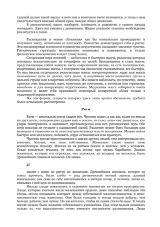 главной целью такой массы: в него она в конечном счете изливается, и тогда о нем
свидетельствует каждый общий крик, каждое общее движение.
      В ритмической массе, наоборот, плотность и равенство с самого начала
совпадают. Здесь все связано с движением. Жадно алкаемое телесное возбуждение
реализуется в танце.

      Расхождения и новые сближения как бы сознательно провоцируют и
искушают массу, испытывая ее плотность. Равенство демонстрирует себя в ритме.
Эти инсценировки плотности и равенства искусственно вызывают массовое чувство.
Ритмические структуры молниеносно возникают и изменяются, и только
физическое изнеможение кладет этому конец.
      Следующая пара понятий — медленная и быстрая массы, различия которых
основаны исключительно на специфике их целей. Бросающиеся в глаза массы,
представляющие собой важную часть современной жизни, то есть политические,
спортивные, военные массы, с которыми мы ежедневно сталкиваемся, все быстры.
От них весьма отличаются религиозные массы потустороннего мира или массы
паломников: цель их далека, путь долог, и подлинная масса возникнет где-то в
дальней стране или в царствии небесном. Мы можем наблюдать, по существу, лишь
притоки этих медленных масс, конечные же состояния, к которым они стремятся,
невидимы и для неверующих недостижимы. Медленная масса собирается очень
медленно и видит себя принявшей некоторый конкретный облик только в
отдаленной перспективе.
      Все эти формы, сущность которых здесь лишь кратко обозначена, требуют
более детального рассмотрения.

                                        Ритм

      Ритм — изначально ритм ударов ног. Человек ходит, а так как ходит он всегда
на двух ногах, попеременно ударяя ими о землю, то стоит лишь ему двинуться, как
удары повторяются, и возникает, преднамеренно или нет, ритмический шум. Обе
ноги никогда не ступают с одинаковой силой. Различие может быть большим или
меньшим в зависимости от конституции человека или от настроения. Можно пойти
быстрее или медленнее, побежать, вдруг остановиться или прыгнуть.
      Человек всегда прислушивался к шагам других людей, они интересовали его,
конечно, больше, чем свои собственные. Животные также имеют свою
излюбленную походку. Многие из их ритмов богаче и внятнее, чем у человека.
Стада копытных мчались от него как полки при звуках барабанов. Знание
животных, которые его окружали, ему угрожали, на которых он охотился, было
древнейшим знанием человека. Он знако-

      37

      милея с ними по ритму их движения. Древнейшим письмом, которое он
сумел прочесть, были следы — род ритмической нотной записи, данный
изначально; она сама по себе впечатывалась в мягкую почву, и человек, читая ее,
связывал с ней звук ее возникновения.
      Иногда следы появлялись в огромном множестве на тесном пространстве.
Люди, которые сначала жили маленькими ордами, даже спокойно наблюдая эти
следы, могли осознавать контраст между собственной малочисленностью и неис-
числимостью стад животных. Они были голодны и всегда искали добычу; чем
больше добычи, тем лучше. Но им хотелось, чтобы их самих стало больше. В людях
всегда сильно было желание собственного умножения. Под этим нельзя понимать
только то, что недостаточно точно именуют инстинктом размножения. Люди
 