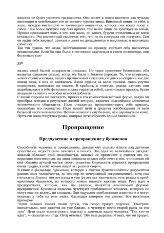 никогда не будет удостоен гражданства. Оно живет в своем носителе как чуждая
инстанция и освобождает его от всякого чувства вины. Виновный винит не себя, а
жало, чуждую инстанцию — настоящего виновника, которого он всюду носит с
собой. Чем более чуждым ему был приказ, тем менее вины он чувствует за собой.
Приказ продолжает жить в нем как жало, но живет, будучи отделенным от всего
остального. Это постоянный свидетель того, что не он совершал эти поступки. Сам
он видит себя жертвой приказа и даже не догадывается о подлинных и настоящих
событиях.
Так что правда, что люди, действовавшие по приказу, считают себя полностью
невиновными. Если бы они были в состоянии задуматься о своем положении, они
бы нимало уди-

358

вились своей былой покорности приказам. Но такое прозрение бесполезно, ибо
является слишком поздно, когда все было и быльем поросло. То, что случилось,
может случиться снова, защита против новых ситуаций, сходных со старыми как две
капли воды, в них не сложилась. Люди отданы на волю приказа, лишь смутно
подозревая, насколько он опасен. В крайних, к счастью, редких случаях они
вырабатывают в себе фатализм и даже гордятся собой, слепо следуя приказу, будто
впадение в слепоту — особая мужская доблесть.
С какой стороны ни поглядеть, приказ в его компактной готовой форме, какую он
приобрел сегодня в результате долгой истории, является опаснейшим элементом
человеческого общежития. Надо отважиться противопоставить себя приказу,
поколебать его господство. Надо искать пути и средства освобождения от него
большей части человечества. Нельзя позволять ему больше, чем царапнуть по коже.
Пусть его жала станут как репьи, которые легко сбросить одним движением.


                           Превращение

             Предчувствие и превращение у бушменов

Способность человека к превращению, давшая ему столько власти над другими
существами, недостаточно замечена и понята. Это одна из величайших загадок:
каждый обладает этой способностью, каждый ее применяет и считает это со-
вершенно естественным, но лишь немногие отдают себе отчет в том, что именно ей
они обязаны лучшей частью своего существа. Определить сущность превращения
очень трудно, к нему можно подойти с разных сторон.
В книге о фольклоре бушменов, которую я считаю драгоценнейшим документом
ранних эпох человечества, до сих пор не исчерпанной сокровищницей, хотя она
составлена Бликом 100 лет назад и уже 50 лет как напечатана, есть раздел о пред-
чувствиях бушменов, из которого можно вывести важные вещи. Речь идет о
предчувствиях, которые, как мы увидим, являются зачаточной формой
превращения. Бушмены издалека чувствуют приближение человека, которого не
могут еще ни видеть, ни слышать. Они ощущают приближение животного и могут
показать у себя на теле знаки, благодаря которым это узнают. Вот несколько
примеров.
"Один человек сказал своим детям, что скоро придет дедушка. "Смотрите
внимательно, мне кажется он уже близко, я чувствую место старой раны на его
теле". Дети стали высматривать дедушку и заметили вдали человека. "Там кто-то
идет", — сказали они отцу. Отец ответил: "Это ваш дедушка. Я знал, что он придет.
 
