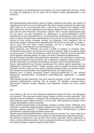 Я почувствовал его приближение тем местом, где у него старая рана. Я хотел, чтобы
вы сами это увидели, и вот он здесь. Вы не верили моему предчувствию, а оно
истинно".

360

Все происшедшее замечательно просто. Старик, дедушка этих детей, еще далеко. В
определенном месте его тела старая рана. Это место хорошо известно его взрослому
сыну. Рана из тех, что постоянно дают о себе знать, и старик часто говорит о ней.
Мы сказали бы, что она характерна для старика. Думая об отце, сын думает и о его
ране. Но это нечто большее, чем просто "думает". Он не только представляет рану
на том месте, где она находится, он чувствует ее соответствующим местом
собственного тела. Почувствовав ее, он почувствовал приближение отца, которого
долго не видел. Почувствовал приближение отца, потому что почувствовал рану. Он
сказал об этом детям, которые, похоже, не поверили. Они, наверное, еще не
научились верить в правильность предчувствий. Он послал их поглядеть, и верно —
кто-то идет. Это мог быть только дедушка, это он и оказался. Отец прав;
предчувствие в собственном теле не обмануло его.
Жена покинула дом. Ребенка она несла с собой на ремнях за плечами. Муж,
оставшийся дома, знает, что она ушла по делам и надолго. Вдруг он ощутил ремни
на своих плечах. "У него там появилось такое чувство". Чувство, будто он сам несет
своего ребенка. Ощутив ремни, он понял, что жена с ребенком возвращаются.
Так же бушмены способны предчувствовать животных. Это относится к животным,
которые для бушмена так же важны, как и сородичи, которые, можно сказать, ему
близки, животным, на которых он охотится, которые служат ему пропитанием.
Страус прогуливается под теплым солнышком. Его кусает черное насекомое, по-
бушменски "страусиная блоха". Страус задирает ногу и скребет затылок. Бушмен
чувствует что-то у себя на шее в месте, соответствующем тому, где чешется страус.
Это похоже на постукивание. Оно говорит бушмену, что страус близко.
Важную роль в жизни бушменов играет антилопа-спринг-бок. С ней связано
множество предчувствий, касающихся разнообразных движений и свойств
животного.
"Мы своими ногами чувствуем, как ноги антилоп шуршат в буше". Это ощущение
означает приближение антилоп. Это не значит, что бушмен слышит шорох.
Расстояние слишком велико. Шуршат ноги бушмена, потому что где-то вдали
шуршат

361

ноги антилоп. Но это не все: бушмену передается гораздо больше, чем движение
ног антилоп. "Мы чувствуем своим лицом черные полосы на лице антилопы". Эти
черные полосы, начинаясь с середины лба, спускаются вниз до кончика носа. Буш-
мену кажется, будто черные полосы — на его лице. "Мы чувствуем в наших глазах
черные пятнышки в глазах антилопы".
Один человек почувствовал постукивание в ребрах и сказал детям: "Кажется, идет
антилопа, я чувствую черную шерсть. Пойдите на холм и поглядите по сторонам. Я
чувствую приход антилоп". У спрингбока черные бока. Постукивание в ребрах
напоминает о черной шерсти на боках антилопы.
Другой присутствовавший бушмен с ним согласился, потому что у него тоже было
предчувствие, хотя и несколько иного рода: он чувствовал кровь убитой антилопы.
"Я чувствую икрами ног, как по ним течет кровь антилопы. Когда предстоит ее
убить, я всегда чувствую кровь. Сижу и ощущаю спиной, где стекает кровь, когда я
несу убитого зверя, а шерсть касается моей спины".
 