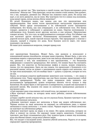 Иногда это звучит так: "Мы чувствуем в своей голове, как будем выламывать рога
антилопы". Иногда так: "Они приходят, когда мы лежим в тени хижин. Они думают,
что у нас, наверное, дневной сон. Обычно мы ложимся спать днем. Но когда они
идут, и их ноги движутся, мы не спим. Мы чувствуем что-то в ямках под коленями,
куда капает кровь, когда несешь убитое животное".
Из речей бушменов видно, как важны для них эти предчувствия или
предвосхищения. Они своим телом предчувствуют наступление определенных
событий. Нечто вроде постукивания в их собственной плоти оказывается
сообщением. Его буквы, как они утверждают, в их собственном теле. Эти буквы
говорят, движутся и побуждают к движению их самих. Ощутив постукивание в
собственном теле, бушмен велит другому молчать и сам затихает. Предчувствие
говорит истину. Тот, кто глуп, не прислушивается и попадает в беду. Его убивает лев
или постигает другое несчастье. Понимающему постукивание скажет, какой
дорогой нельзя идти, какой стрелой нельзя стрелять. Оно предупредит о повозке с
людьми, едущей в сторону его дома. Если бушмен кого-то ищет, эти знаки
подскажут, где искать.
Не наше дело заниматься вопросом, говорят правду или

362

лгут предчувствия бушменов. Может быть, они развили и используют в
повседневной жизни способности, которые нами утрачены. Может быть, у них есть
основания верить в предчувствия, даже если они иногда обманывают. В любом слу-
чае, рассказы о том, как появляются в них предчувствия, — это бесценная
информация о сущности превращения. Нет ничего, что можно было бы поставить
рядом. Все, что известно из бесчисленных мифов и сказок, можно отвергнуть,
сказав, что это придумано. Здесь же мы узнаем, что происходит с бушменом в его
реальной жизни, когда он думает о находящихся вдали страусе или антилопе, что
он при этом испытывает, что это вообще такое — думать о существе, которое не есть
он сам.
Знаки, по которым узнается приближение животного или человека, — это знаки в
собственном теле. Такие предчувствия, как уже было сказано, представляют собой
зачатки превращений. Чтобы эти знаки сохранили свою ценность для
исследователя превращений, нужно остеречься вносить что-то чуждое в мир
бушменов. Их нужно брать в той простоте и конкретности, в какой они выступают в
реальной жизни. Мы изымем эти знаки из контекста приведенных рассказов и
выстроим в ряд.
1.Сын ощущает рану отца именно той точкой тела, где ощущает ее отец.
2.Муж чувствует лямки, на которых жена несет ребенка, своими собственными
плечами.
3.Страус скребет ногой затылок там, где его укусила блоха. Бушмен чувствует то же
место собственным затылком.
4.Бушмен чувствует шорох ног антилопы в буше как шорох собственных ног.
Черные полосы на лице антилопы он ощущает на собственном лице, а черные
пятнышки в глазах антилопы — в своих глазах. Черную шерсть на боках антилопы
он чувствует на собственных ребрах.
5.Бушмен чувствует кровь на икрах и на спине. Это кровь антилопы, которую он
убьет и понесет на плечах. Он ощущает также шерсть животного. Головой он
чувствует, как будут отламываться рога. Ему чудится кровь в ямках под коленями,
куда она обычно капает, когда несут убитого зверя.
Все, что входит в последний пункт, касается убитой антилопы. Радость от ее крови
определяет характер превращения.
 