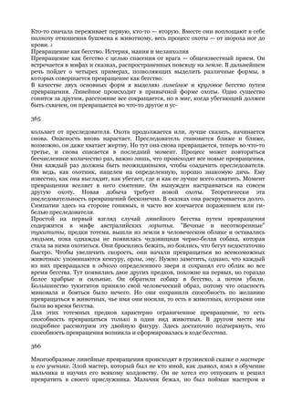 Кто-то сначала переживает первую, кто-то — вторую. Вместе они воплощают в себе
полноту отношения бушмена к животному, весь процесс охоты — от шороха ног до
крови. J
Превращение как бегство. Истерия, мания и меланхолия
Превращение как бегство с целью спасения от врага — общеизвестный прием. Он
встречается в мифах и сказках, распространенных повсюду на земле. В дальнейшем
речь пойдет о четырех примерах, позволяющих выделить различные формы, в
которых совершается превращение как бегство.
В качестве двух основных форм я выделяю линейное и круговое бегство путем
превращения. Линейное происходит в привычной форме охоты. Одно существо
гонится за другим, расстояние все сокращается, но в миг, когда убегающий должен
быть схвачен, он превращается во что-то другое и ус-

365

кользает от преследователя. Охота продолжается или, лучше сказать, начинается
снова. Опасность вновь нарастает. Преследователь становится ближе и ближе,
возможно, он даже хватает жертву. Но тут она снова превращается, теперь во что-то
третье, и снова спасается в последний момент. Процесс может повторяться
бесчисленное количество раз, важно лишь, что происходят все новые превращения.
Они каждый раз должны быть неожиданными, чтобы озадачить преследователя.
Он ведь, как охотник, нацелен на определенную, хорошо знакомую дичь. Ему
известно, как она выглядит, как убегает, где и как ее лучше всего схватить. Момент
превращения вселяет в него смятение. Он вынужден настраиваться на совсем
другую охоту. Новая добыча требует новой охоты. Теоретически эта
последовательность превращений бесконечна. В сказках она раскручивается долго.
Симпатии здесь на стороне гонимых, и часто все кончается поражением или ги-
белью преследователя.
Простой на первый взгляд случай линейного бегства путем превращения
содержится в мифе австралийских лоритья. "Вечные и несотворенные"
тукититы, предки тотема, вышли из земли в человеческом облике и оставались
людьми, пока однажды не появилась чудовищная черно-белая собака, которая
стала за ними охотиться. Они бросились бежать, но боялись, что бегут недостаточно
быстро. Чтобы увеличить скорость, они начали превращаться во всевозможных
животных: упоминаются кенгуру, орлы, эму. Нужно заметить, однако, что каждый
из них превращался в одного определенного зверя и сохранял его облик во все
время бегства. Тут появились двое других предков, похожие на первых, но гораздо
более храбрые и сильные. Он обратили собаку в бегство, а потом убили.
Большинство тукититов приняло свой человеческий образ, потому что опасность
миновала и бояться было нечего. Но они сохранили способность по желанию
превращаться в животных, чье имя они носили, то есть в животных, которыми они
были во время бегства.
Для этих тотемных предков характерно ограниченное превращение, то есть
способность превращаться только в один вид животных. В другом месте мы
подробнее рассмотрим эту двойную фигуру. Здесь достаточно подчеркнуть, что
способность превращения возникла и сформировалась в ходе бегства.

366

Многообразные линейные превращения происходят в грузинской сказке о мастере
и его ученике. Злой мастер, который был не кто иной, как дьявол, взял в обучение
мальчика и научил его всякому колдовству. Он не хотел его отпускать и решил
превратить в своего прислужника. Мальчик бежал, но был пойман мастером и
 